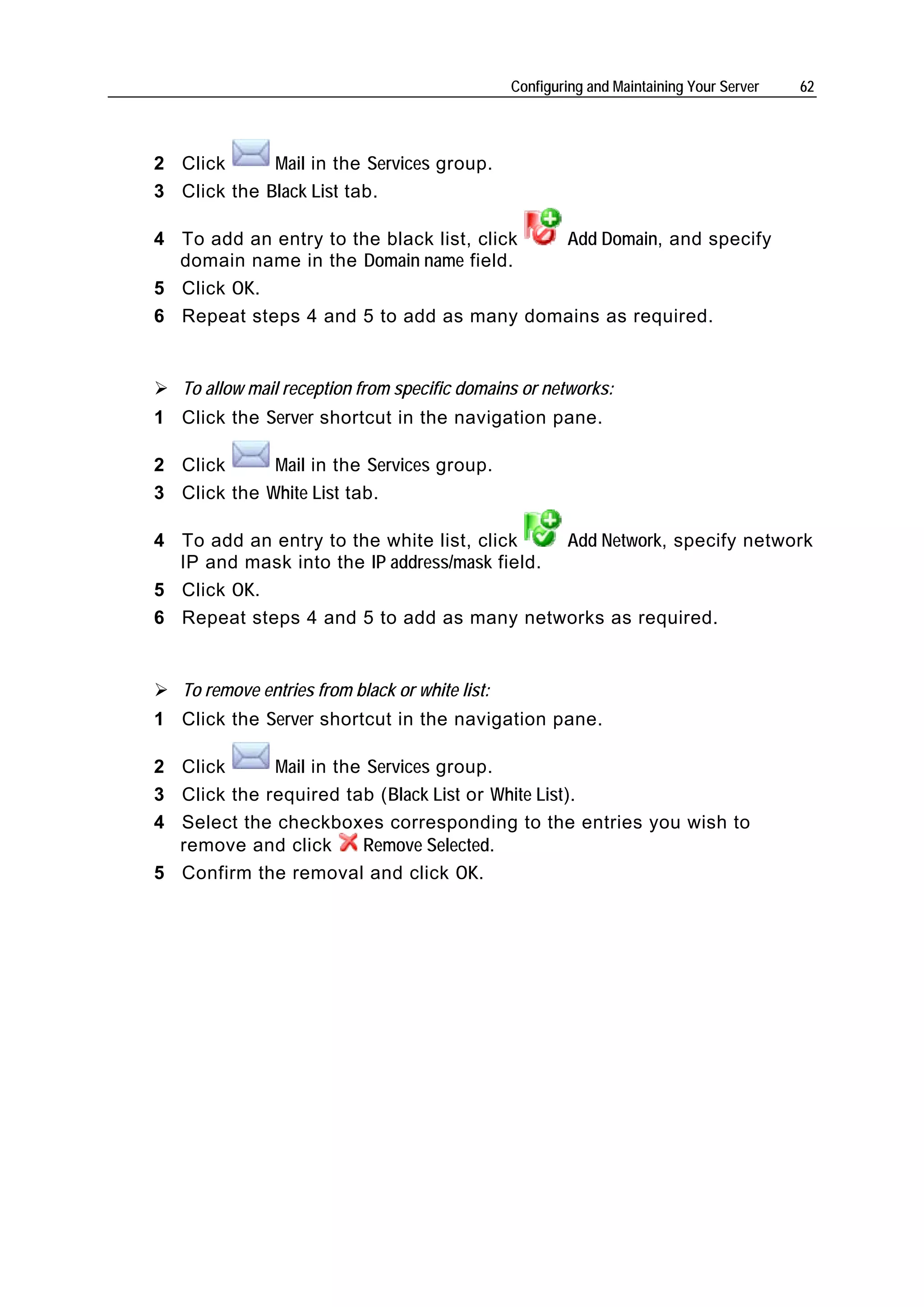 Configuring and Maintaining Your Server   62




2 Click      Mail in the Services group.
3 Click the Black List tab.

4 To add an entry to the black list, click Add Domain, and specify
  domain name in the Domain name field.
5 Click OK.
6 Repeat steps 4 and 5 to add as many domains as required.


   To allow mail reception from specific domains or networks:
1 Click the Server shortcut in the navigation pane.

2 Click      Mail in the Services group.
3 Click the White List tab.

4 To add an entry to the white list, click    Add Network, specify network
  IP and mask into the IP address/mask field.
5 Click OK.
6 Repeat steps 4 and 5 to add as many networks as required.


   To remove entries from black or white list:
1 Click the Server shortcut in the navigation pane.

2 Click      Mail in the Services group.
3 Click the required tab (Black List or White List).
4 Select the checkboxes corresponding to the entries you wish to
  remove and click      Remove Selected.
5 Confirm the removal and click OK.
 
