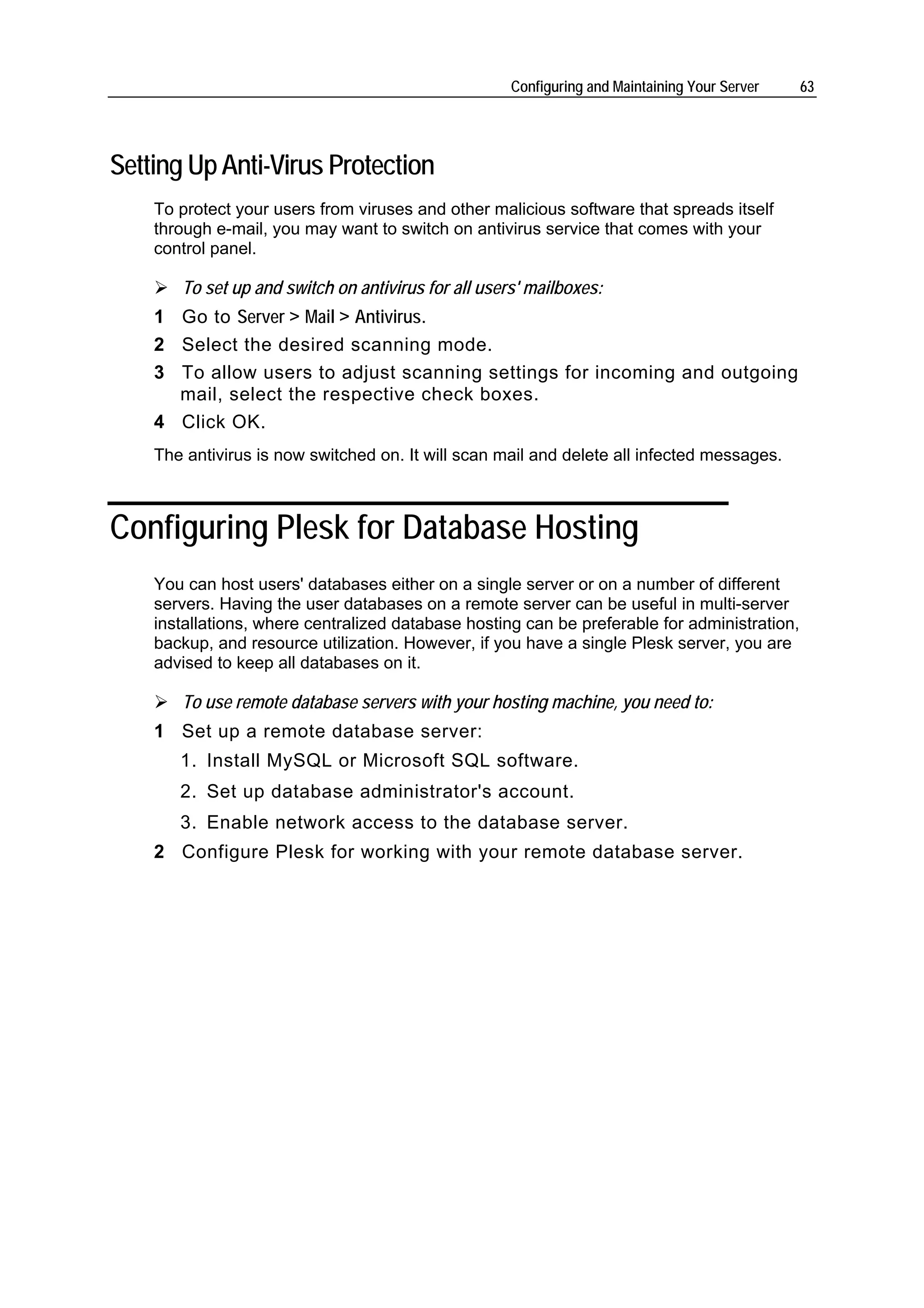 Configuring and Maintaining Your Server   63




Setting Up Anti-Virus Protection
    To protect your users from viruses and other malicious software that spreads itself
    through e-mail, you may want to switch on antivirus service that comes with your
    control panel.

       To set up and switch on antivirus for all users' mailboxes:
    1 Go to Server > Mail > Antivirus.
    2 Select the desired scanning mode.
    3 To allow users to adjust scanning settings for incoming and outgoing
      mail, select the respective check boxes.
    4 Click OK.
    The antivirus is now switched on. It will scan mail and delete all infected messages.



Configuring Plesk for Database Hosting
    You can host users' databases either on a single server or on a number of different
    servers. Having the user databases on a remote server can be useful in multi-server
    installations, where centralized database hosting can be preferable for administration,
    backup, and resource utilization. However, if you have a single Plesk server, you are
    advised to keep all databases on it.

       To use remote database servers with your hosting machine, you need to:
    1 Set up a remote database server:
       1. Install MySQL or Microsoft SQL software.
       2. Set up database administrator's account.
       3. Enable network access to the database server.
    2 Configure Plesk for working with your remote database server.
 