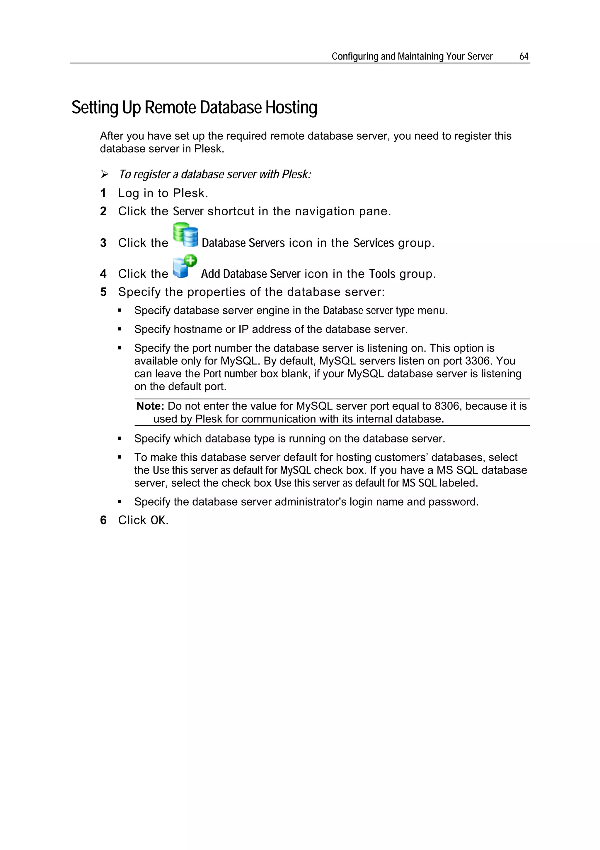 Configuring and Maintaining Your Server   64




Setting Up Remote Database Hosting
   After you have set up the required remote database server, you need to register this
   database server in Plesk.

      To register a database server with Plesk:
   1 Log in to Plesk.
   2 Click the Server shortcut in the navigation pane.

   3 Click the         Database Servers icon in the Services group.

   4 Click the     Add Database Server icon in the Tools group.
   5 Specify the properties of the database server:
         Specify database server engine in the Database server type menu.
         Specify hostname or IP address of the database server.
         Specify the port number the database server is listening on. This option is
         available only for MySQL. By default, MySQL servers listen on port 3306. You
         can leave the Port number box blank, if your MySQL database server is listening
         on the default port.
          Note: Do not enter the value for MySQL server port equal to 8306, because it is
             used by Plesk for communication with its internal database.
         Specify which database type is running on the database server.
         To make this database server default for hosting customers’ databases, select
         the Use this server as default for MySQL check box. If you have a MS SQL database
         server, select the check box Use this server as default for MS SQL labeled.
         Specify the database server administrator's login name and password.
   6 Click OK.
 