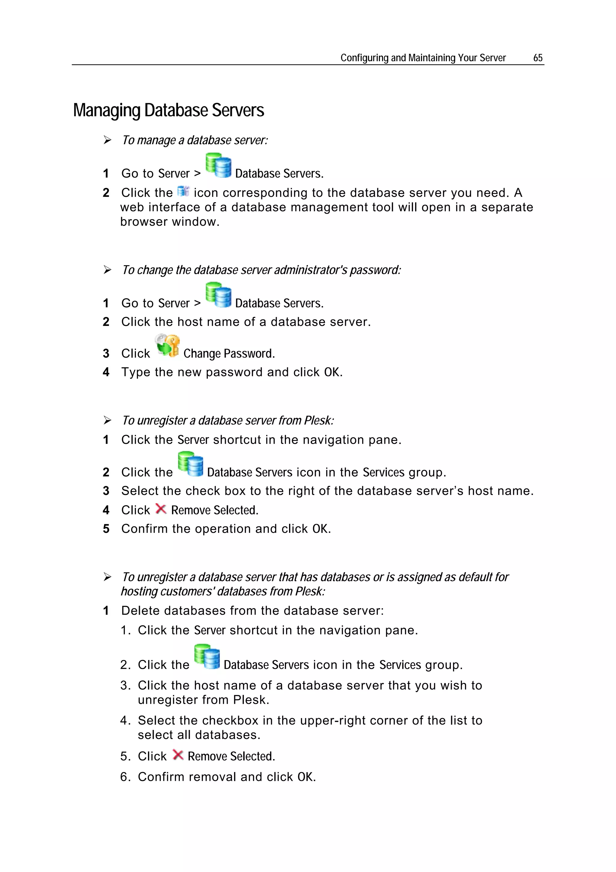 Configuring and Maintaining Your Server   65




Managing Database Servers
      To manage a database server:

   1 Go to Server >          Database Servers.
   2 Click the   icon corresponding to the database server you need. A
     web interface of a database management tool will open in a separate
     browser window.


      To change the database server administrator's password:

   1 Go to Server >    Database Servers.
   2 Click the host name of a database server.

   3 Click     Change Password.
   4 Type the new password and click OK.


      To unregister a database server from Plesk:
   1 Click the Server shortcut in the navigation pane.

   2 Click the     Database Servers icon in the Services group.
   3 Select the check box to the right of the database server’s host name.
   4 Click   Remove Selected.
   5 Confirm the operation and click OK.


      To unregister a database server that has databases or is assigned as default for
      hosting customers' databases from Plesk:
   1 Delete databases from the database server:
      1. Click the Server shortcut in the navigation pane.

      2. Click the         Database Servers icon in the Services group.
      3. Click the host name of a database server that you wish to
         unregister from Plesk.
      4. Select the checkbox in the upper-right corner of the list to
         select all databases.
      5. Click     Remove Selected.
      6. Confirm removal and click OK.
 