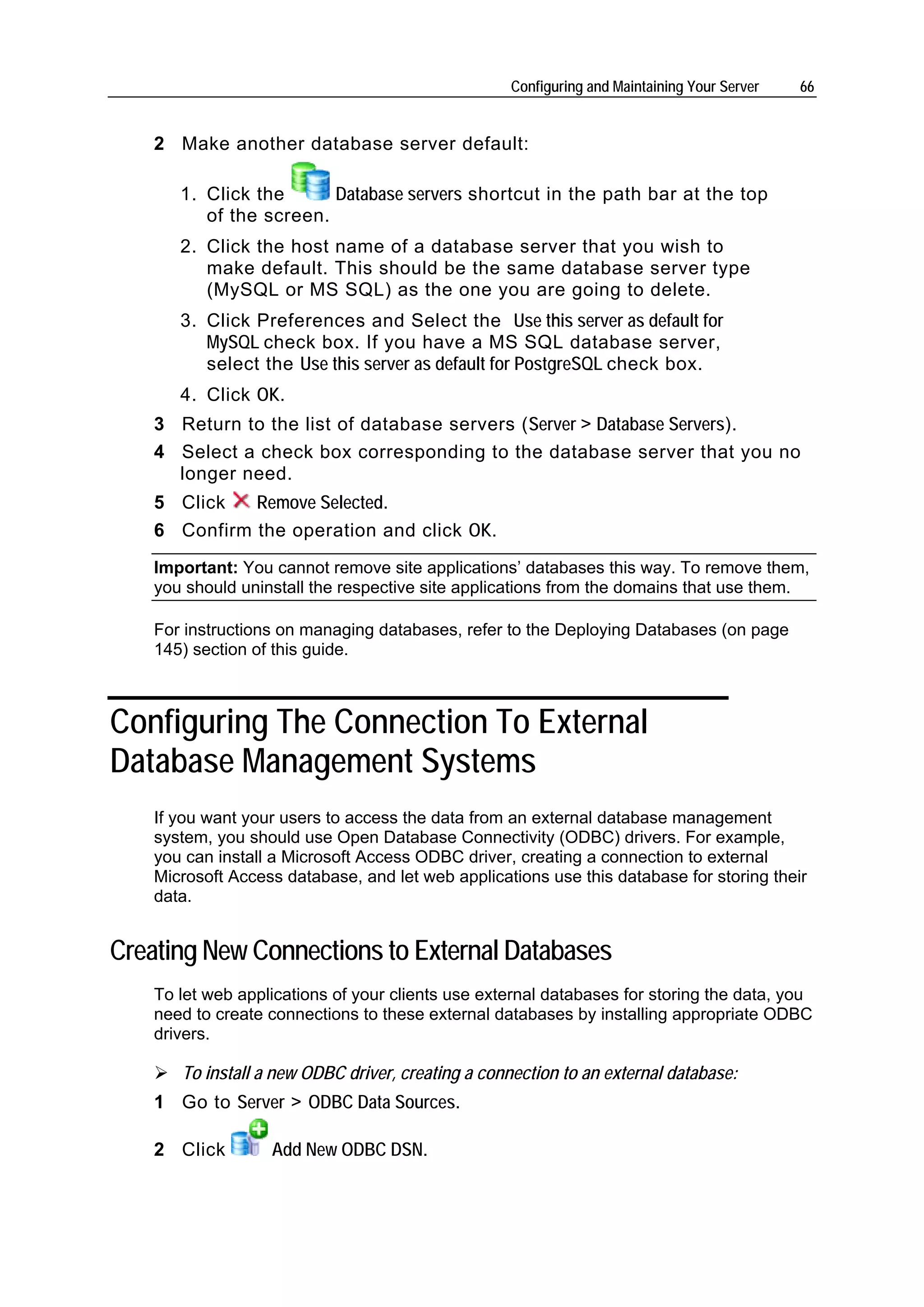 Configuring and Maintaining Your Server   66


    2 Make another database server default:

       1. Click the      Database servers shortcut in the path bar at the top
          of the screen.
       2. Click the host name of a database server that you wish to
          make default. This should be the same database server type
          (MySQL or MS SQL) as the one you are going to delete.
       3. Click Preferences and Select the Use this server as default for
          MySQL check box. If you have a MS SQL database server,
          select the Use this server as default for PostgreSQL check box.
       4. Click OK.
    3 Return to the list of database servers (Server > Database Servers).
    4 Select a check box corresponding to the database server that you no
      longer need.
    5 Click   Remove Selected.
    6 Confirm the operation and click OK.
    Important: You cannot remove site applications’ databases this way. To remove them,
    you should uninstall the respective site applications from the domains that use them.

    For instructions on managing databases, refer to the Deploying Databases (on page
    145) section of this guide.



Configuring The Connection To External
Database Management Systems
    If you want your users to access the data from an external database management
    system, you should use Open Database Connectivity (ODBC) drivers. For example,
    you can install a Microsoft Access ODBC driver, creating a connection to external
    Microsoft Access database, and let web applications use this database for storing their
    data.


Creating New Connections to External Databases
    To let web applications of your clients use external databases for storing the data, you
    need to create connections to these external databases by installing appropriate ODBC
    drivers.

       To install a new ODBC driver, creating a connection to an external database:
    1 Go to Server > ODBC Data Sources.

    2 Click        Add New ODBC DSN.
 