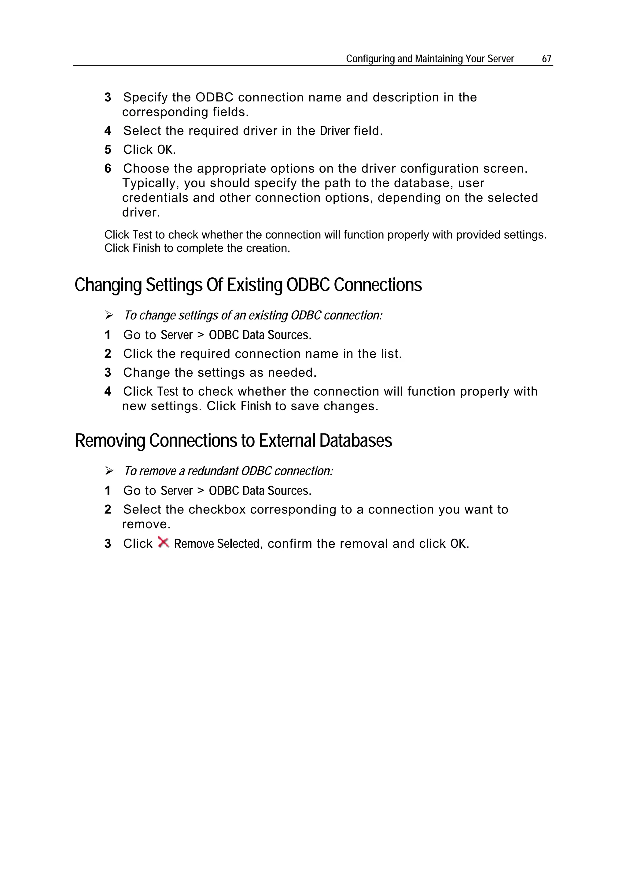 Configuring and Maintaining Your Server   67


   3 Specify the ODBC connection name and description in the
     corresponding fields.
   4 Select the required driver in the Driver field.
   5 Click OK.
   6 Choose the appropriate options on the driver configuration screen.
     Typically, you should specify the path to the database, user
     credentials and other connection options, depending on the selected
     driver.
   Click Test to check whether the connection will function properly with provided settings.
   Click Finish to complete the creation.


Changing Settings Of Existing ODBC Connections
       To change settings of an existing ODBC connection:
   1   Go to Server > ODBC Data Sources.
   2   Click the required connection name in the list.
   3   Change the settings as needed.
   4   Click Test to check whether the connection will function properly with
       new settings. Click Finish to save changes.

Removing Connections to External Databases
       To remove a redundant ODBC connection:
   1 Go to Server > ODBC Data Sources.
   2 Select the checkbox corresponding to a connection you want to
     remove.
   3 Click      Remove Selected, confirm the removal and click OK.
 
