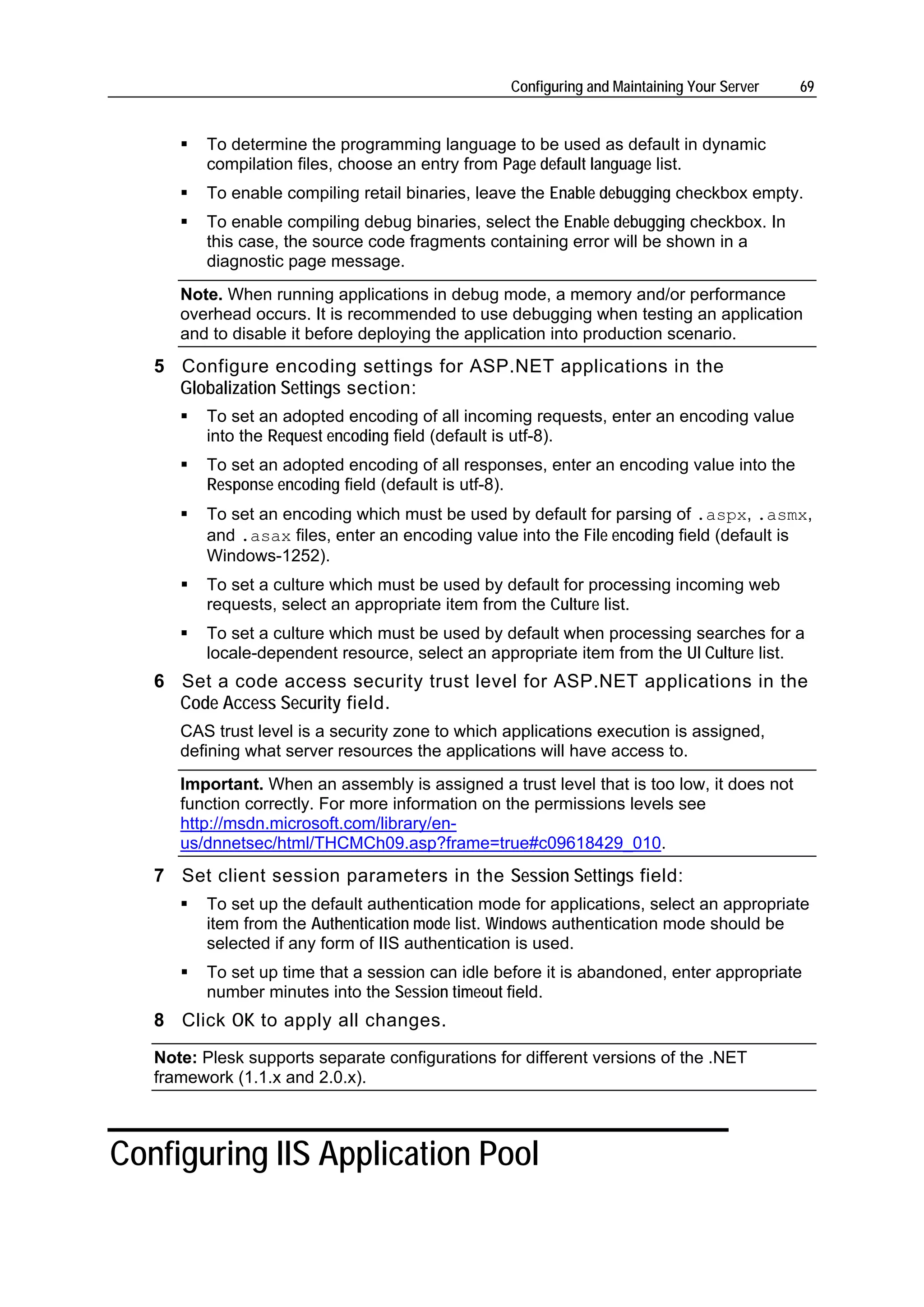 Configuring and Maintaining Your Server   69


          To determine the programming language to be used as default in dynamic
          compilation files, choose an entry from Page default language list.
          To enable compiling retail binaries, leave the Enable debugging checkbox empty.
          To enable compiling debug binaries, select the Enable debugging checkbox. In
          this case, the source code fragments containing error will be shown in a
          diagnostic page message.
      Note. When running applications in debug mode, a memory and/or performance
      overhead occurs. It is recommended to use debugging when testing an application
      and to disable it before deploying the application into production scenario.
   5 Configure encoding settings for ASP.NET applications in the
     Globalization Settings section:
          To set an adopted encoding of all incoming requests, enter an encoding value
          into the Request encoding field (default is utf-8).
          To set an adopted encoding of all responses, enter an encoding value into the
          Response encoding field (default is utf-8).
          To set an encoding which must be used by default for parsing of .aspx, .asmx,
          and .asax files, enter an encoding value into the File encoding field (default is
          Windows-1252).
          To set a culture which must be used by default for processing incoming web
          requests, select an appropriate item from the Culture list.
          To set a culture which must be used by default when processing searches for a
          locale-dependent resource, select an appropriate item from the UI Culture list.
   6 Set a code access security trust level for ASP.NET applications in the
     Code Access Security field.
      CAS trust level is a security zone to which applications execution is assigned,
      defining what server resources the applications will have access to.
      Important. When an assembly is assigned a trust level that is too low, it does not
      function correctly. For more information on the permissions levels see
      http://msdn.microsoft.com/library/en-
      us/dnnetsec/html/THCMCh09.asp?frame=true#c09618429_010.
   7 Set client session parameters in the Session Settings field:
          To set up the default authentication mode for applications, select an appropriate
          item from the Authentication mode list. Windows authentication mode should be
          selected if any form of IIS authentication is used.
          To set up time that a session can idle before it is abandoned, enter appropriate
          number minutes into the Session timeout field.
   8 Сlick OK to apply all changes.
   Note: Plesk supports separate configurations for different versions of the .NET
   framework (1.1.x and 2.0.x).



Configuring IIS Application Pool
 