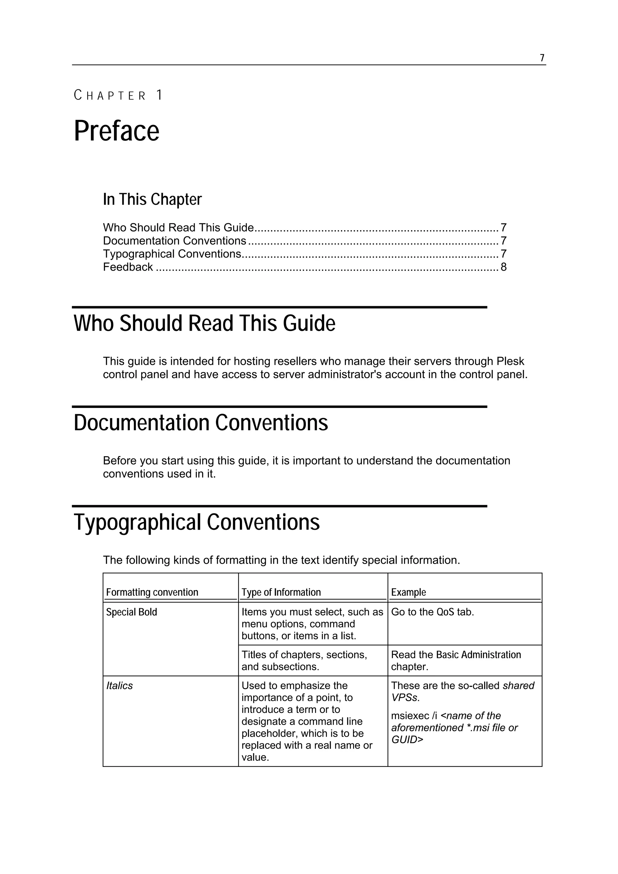7


CHAPTER 1

Preface

  In This Chapter
  Who Should Read This Guide............................................................................. 7
  Documentation Conventions ............................................................................... 7
  Typographical Conventions................................................................................. 7
  Feedback ............................................................................................................ 8




Who Should Read This Guide
  This guide is intended for hosting resellers who manage their servers through Plesk
  control panel and have access to server administrator's account in the control panel.



Documentation Conventions
  Before you start using this guide, it is important to understand the documentation
  conventions used in it.



Typographical Conventions
  The following kinds of formatting in the text identify special information.

   Formatting convention                  Type of Information                         Example
   Special Bold                           Items you must select, such as Go to the QoS tab.
                                          menu options, command
                                          buttons, or items in a list.
                                          Titles of chapters, sections,               Read the Basic Administration
                                          and subsections.                            chapter.
   Italics                                Used to emphasize the                       These are the so-called shared
                                          importance of a point, to                   VPSs.
                                          introduce a term or to
                                                                                      msiexec /i <name of the
                                          designate a command line
                                                                                      aforementioned *.msi file or
                                          placeholder, which is to be
                                                                                      GUID>
                                          replaced with a real name or
                                          value.
 