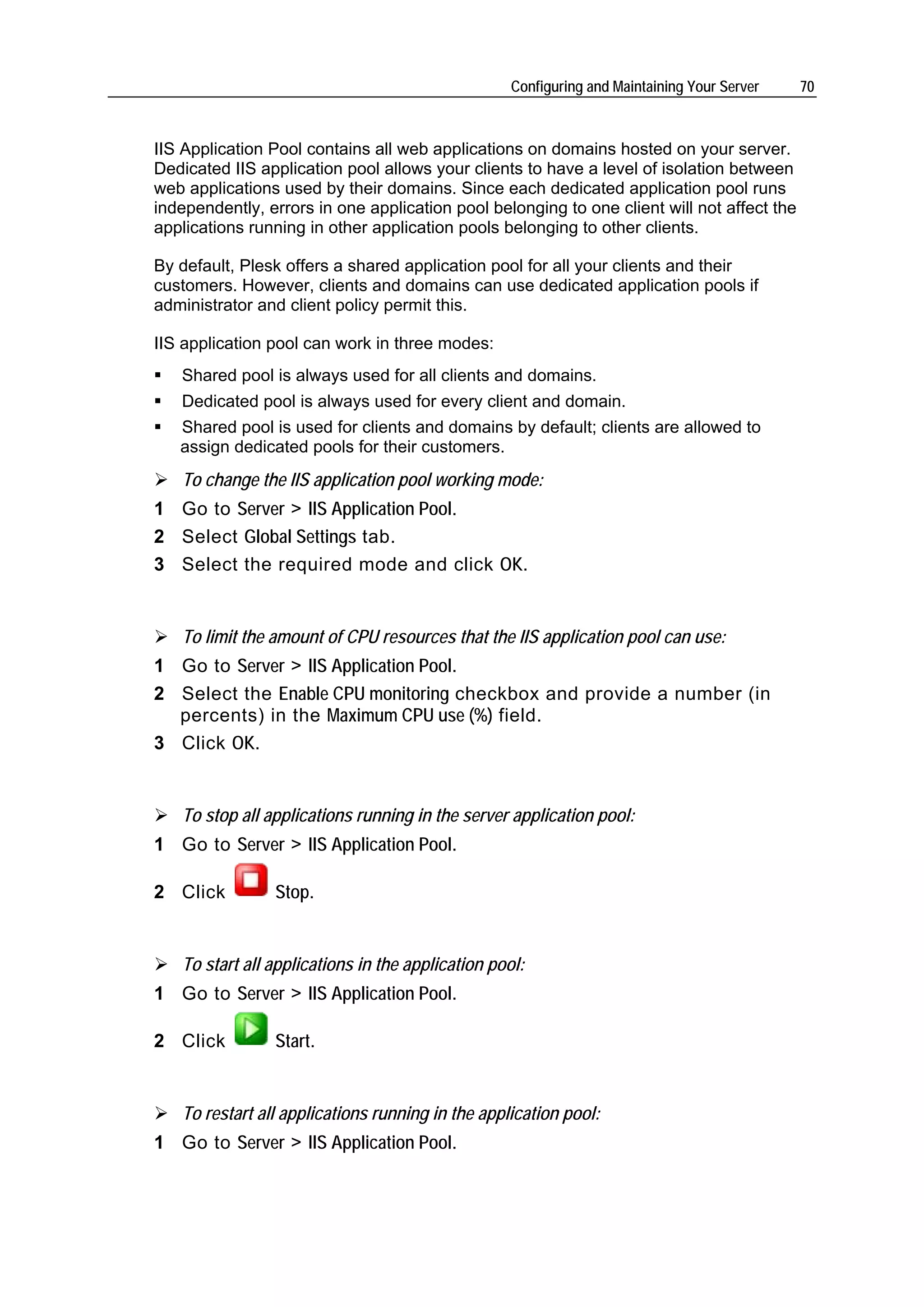 Configuring and Maintaining Your Server   70



IIS Application Pool contains all web applications on domains hosted on your server.
Dedicated IIS application pool allows your clients to have a level of isolation between
web applications used by their domains. Since each dedicated application pool runs
independently, errors in one application pool belonging to one client will not affect the
applications running in other application pools belonging to other clients.

By default, Plesk offers a shared application pool for all your clients and their
customers. However, clients and domains can use dedicated application pools if
administrator and client policy permit this.

IIS application pool can work in three modes:
   Shared pool is always used for all clients and domains.
   Dedicated pool is always used for every client and domain.
   Shared pool is used for clients and domains by default; clients are allowed to
   assign dedicated pools for their customers.
   To change the IIS application pool working mode:
1 Go to Server > IIS Application Pool.
2 Select Global Settings tab.
3 Select the required mode and click OK.


   To limit the amount of CPU resources that the IIS application pool can use:
1 Go to Server > IIS Application Pool.
2 Select the Enable CPU monitoring checkbox and provide a number (in
  percents) in the Maximum CPU use (%) field.
3 Click OK.


   To stop all applications running in the server application pool:
1 Go to Server > IIS Application Pool.

2 Click         Stop.


   To start all applications in the application pool:
1 Go to Server > IIS Application Pool.

2 Click         Start.


   To restart all applications running in the application pool:
1 Go to Server > IIS Application Pool.
 