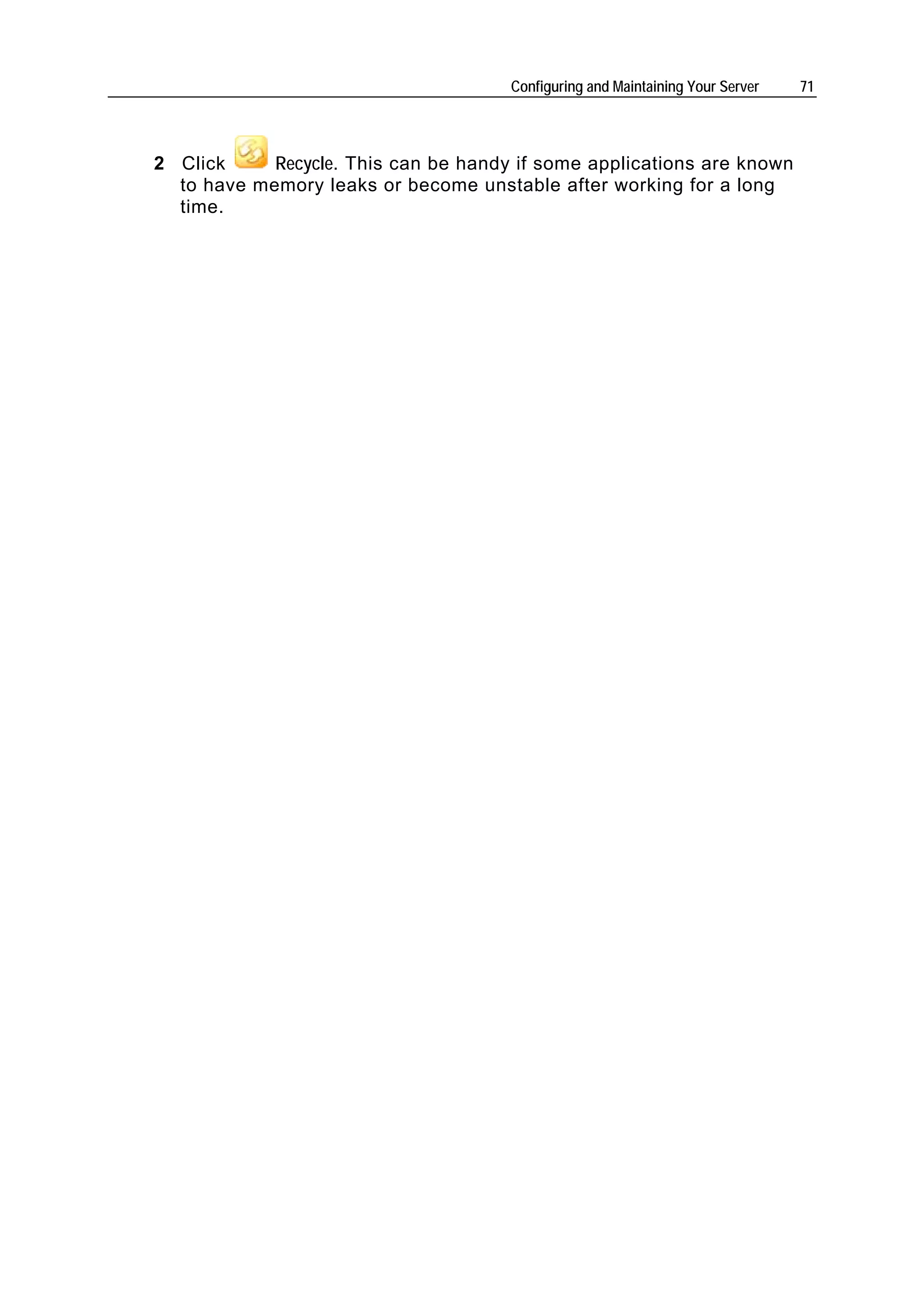 Configuring and Maintaining Your Server   71




2 Click     Recycle. This can be handy if some applications are known
  to have memory leaks or become unstable after working for a long
  time.
 