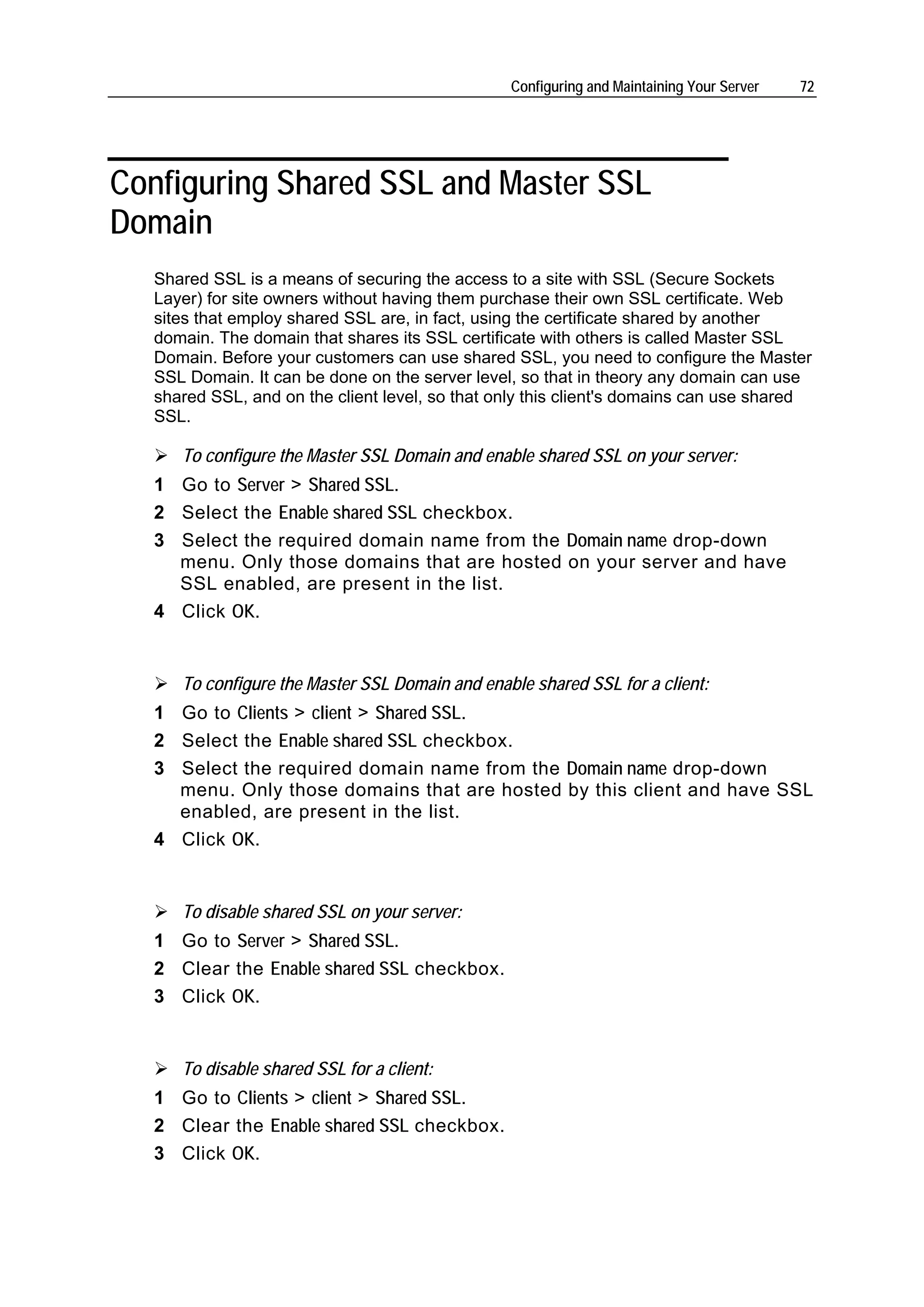 Configuring and Maintaining Your Server   72




Configuring Shared SSL and Master SSL
Domain
   Shared SSL is a means of securing the access to a site with SSL (Secure Sockets
   Layer) for site owners without having them purchase their own SSL certificate. Web
   sites that employ shared SSL are, in fact, using the certificate shared by another
   domain. The domain that shares its SSL certificate with others is called Master SSL
   Domain. Before your customers can use shared SSL, you need to configure the Master
   SSL Domain. It can be done on the server level, so that in theory any domain can use
   shared SSL, and on the client level, so that only this client's domains can use shared
   SSL.

      To configure the Master SSL Domain and enable shared SSL on your server:
   1 Go to Server > Shared SSL.
   2 Select the Enable shared SSL checkbox.
   3 Select the required domain name from the Domain name drop-down
     menu. Only those domains that are hosted on your server and have
     SSL enabled, are present in the list.
   4 Click OK.


      To configure the Master SSL Domain and enable shared SSL for a client:
   1 Go to Clients > client > Shared SSL.
   2 Select the Enable shared SSL checkbox.
   3 Select the required domain name from the Domain name drop-down
     menu. Only those domains that are hosted by this client and have SSL
     enabled, are present in the list.
   4 Click OK.


      To disable shared SSL on your server:
   1 Go to Server > Shared SSL.
   2 Clear the Enable shared SSL checkbox.
   3 Click OK.


      To disable shared SSL for a client:
   1 Go to Clients > client > Shared SSL.
   2 Clear the Enable shared SSL checkbox.
   3 Click OK.
 