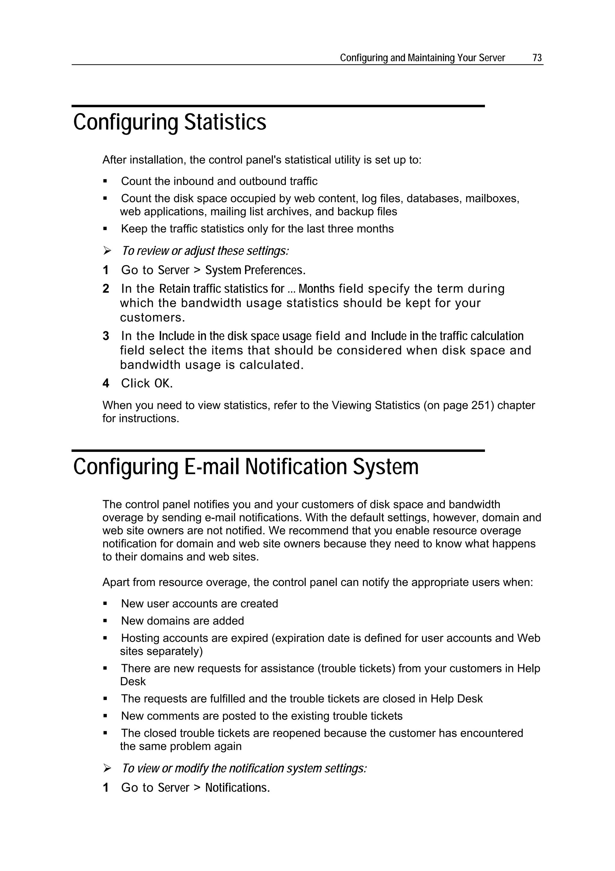 Configuring and Maintaining Your Server   73




Configuring Statistics
   After installation, the control panel's statistical utility is set up to:
       Count the inbound and outbound traffic
       Count the disk space occupied by web content, log files, databases, mailboxes,
       web applications, mailing list archives, and backup files
       Keep the traffic statistics only for the last three months
       To review or adjust these settings:
   1 Go to Server > System Preferences.
   2 In the Retain traffic statistics for ... Months field specify the term during
     which the bandwidth usage statistics should be kept for your
     customers.
   3 In the Include in the disk space usage field and Include in the traffic calculation
     field select the items that should be considered when disk space and
     bandwidth usage is calculated.
   4 Click OK.
   When you need to view statistics, refer to the Viewing Statistics (on page 251) chapter
   for instructions.



Configuring E-mail Notification System
   The control panel notifies you and your customers of disk space and bandwidth
   overage by sending e-mail notifications. With the default settings, however, domain and
   web site owners are not notified. We recommend that you enable resource overage
   notification for domain and web site owners because they need to know what happens
   to their domains and web sites.

   Apart from resource overage, the control panel can notify the appropriate users when:
       New user accounts are created
       New domains are added
       Hosting accounts are expired (expiration date is defined for user accounts and Web
       sites separately)
       There are new requests for assistance (trouble tickets) from your customers in Help
       Desk
       The requests are fulfilled and the trouble tickets are closed in Help Desk
       New comments are posted to the existing trouble tickets
       The closed trouble tickets are reopened because the customer has encountered
       the same problem again
       To view or modify the notification system settings:
   1 Go to Server > Notifications.
 