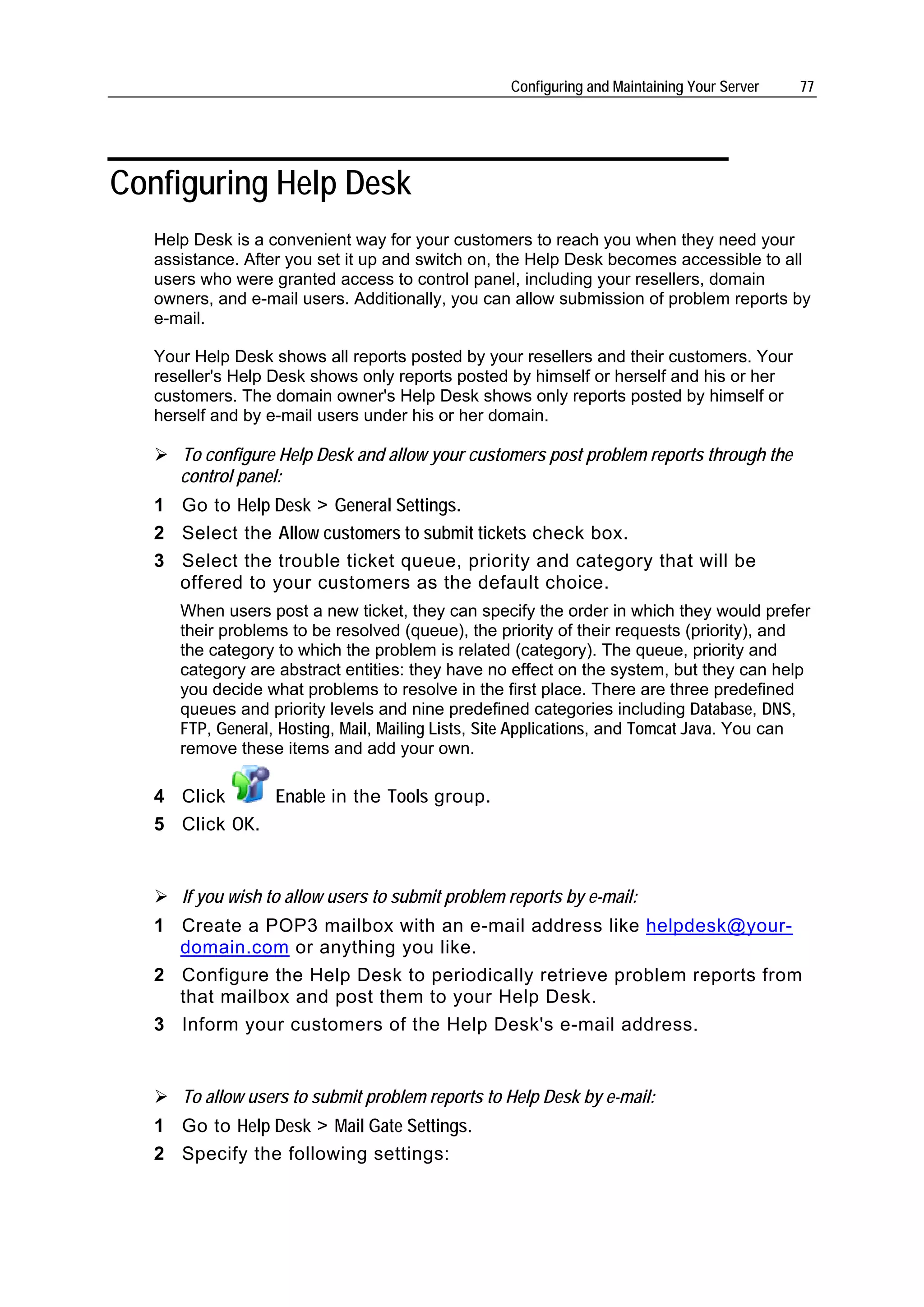 Configuring and Maintaining Your Server   77




Configuring Help Desk
   Help Desk is a convenient way for your customers to reach you when they need your
   assistance. After you set it up and switch on, the Help Desk becomes accessible to all
   users who were granted access to control panel, including your resellers, domain
   owners, and e-mail users. Additionally, you can allow submission of problem reports by
   e-mail.

   Your Help Desk shows all reports posted by your resellers and their customers. Your
   reseller's Help Desk shows only reports posted by himself or herself and his or her
   customers. The domain owner's Help Desk shows only reports posted by himself or
   herself and by e-mail users under his or her domain.

      To configure Help Desk and allow your customers post problem reports through the
      control panel:
   1 Go to Help Desk > General Settings.
   2 Select the Allow customers to submit tickets check box.
   3 Select the trouble ticket queue, priority and category that will be
     offered to your customers as the default choice.
      When users post a new ticket, they can specify the order in which they would prefer
      their problems to be resolved (queue), the priority of their requests (priority), and
      the category to which the problem is related (category). The queue, priority and
      category are abstract entities: they have no effect on the system, but they can help
      you decide what problems to resolve in the first place. There are three predefined
      queues and priority levels and nine predefined categories including Database, DNS,
      FTP, General, Hosting, Mail, Mailing Lists, Site Applications, and Tomcat Java. You can
      remove these items and add your own.

   4 Click     Enable in the Tools group.
   5 Click OK.


      If you wish to allow users to submit problem reports by e-mail:
   1 Create a POP3 mailbox with an e-mail address like helpdesk@your-
     domain.com or anything you like.
   2 Configure the Help Desk to periodically retrieve problem reports from
     that mailbox and post them to your Help Desk.
   3 Inform your customers of the Help Desk's e-mail address.


      To allow users to submit problem reports to Help Desk by e-mail:
   1 Go to Help Desk > Mail Gate Settings.
   2 Specify the following settings:
 