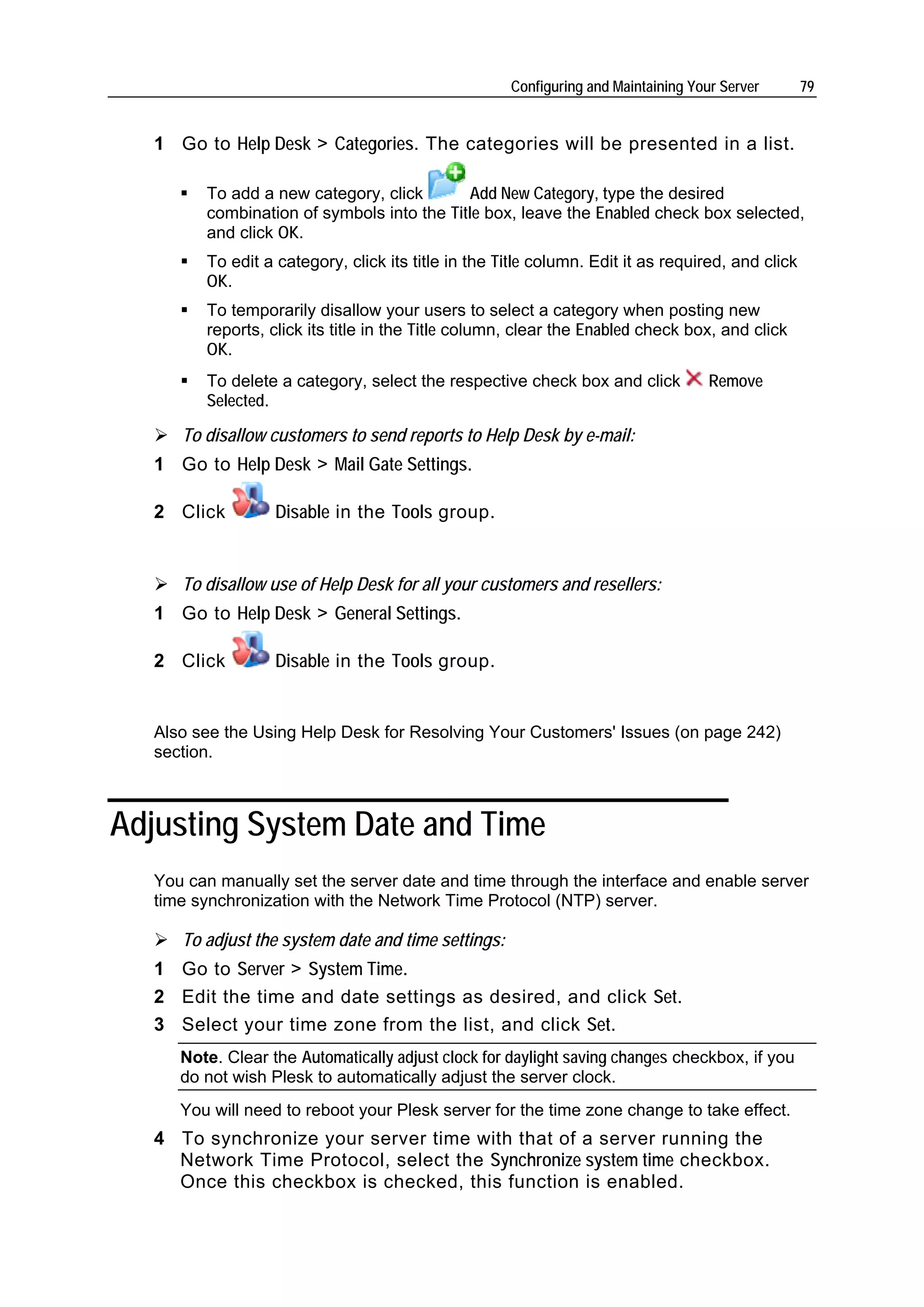 Configuring and Maintaining Your Server       79


   1 Go to Help Desk > Categories. The categories will be presented in a list.

         To add a new category, click       Add New Category, type the desired
         combination of symbols into the Title box, leave the Enabled check box selected,
         and click OK.
         To edit a category, click its title in the Title column. Edit it as required, and click
         OK.
         To temporarily disallow your users to select a category when posting new
         reports, click its title in the Title column, clear the Enabled check box, and click
         OK.
         To delete a category, select the respective check box and click            Remove
         Selected.

      To disallow customers to send reports to Help Desk by e-mail:
   1 Go to Help Desk > Mail Gate Settings.

   2 Click         Disable in the Tools group.


      To disallow use of Help Desk for all your customers and resellers:
   1 Go to Help Desk > General Settings.

   2 Click         Disable in the Tools group.


   Also see the Using Help Desk for Resolving Your Customers' Issues (on page 242)
   section.



Adjusting System Date and Time
   You can manually set the server date and time through the interface and enable server
   time synchronization with the Network Time Protocol (NTP) server.

      To adjust the system date and time settings:
   1 Go to Server > System Time.
   2 Edit the time and date settings as desired, and click Set.
   3 Select your time zone from the list, and click Set.
      Note. Clear the Automatically adjust clock for daylight saving changes checkbox, if you
      do not wish Plesk to automatically adjust the server clock.
      You will need to reboot your Plesk server for the time zone change to take effect.
   4 To synchronize your server time with that of a server running the
     Network Time Protocol, select the Synchronize system time checkbox.
     Once this checkbox is checked, this function is enabled.
 