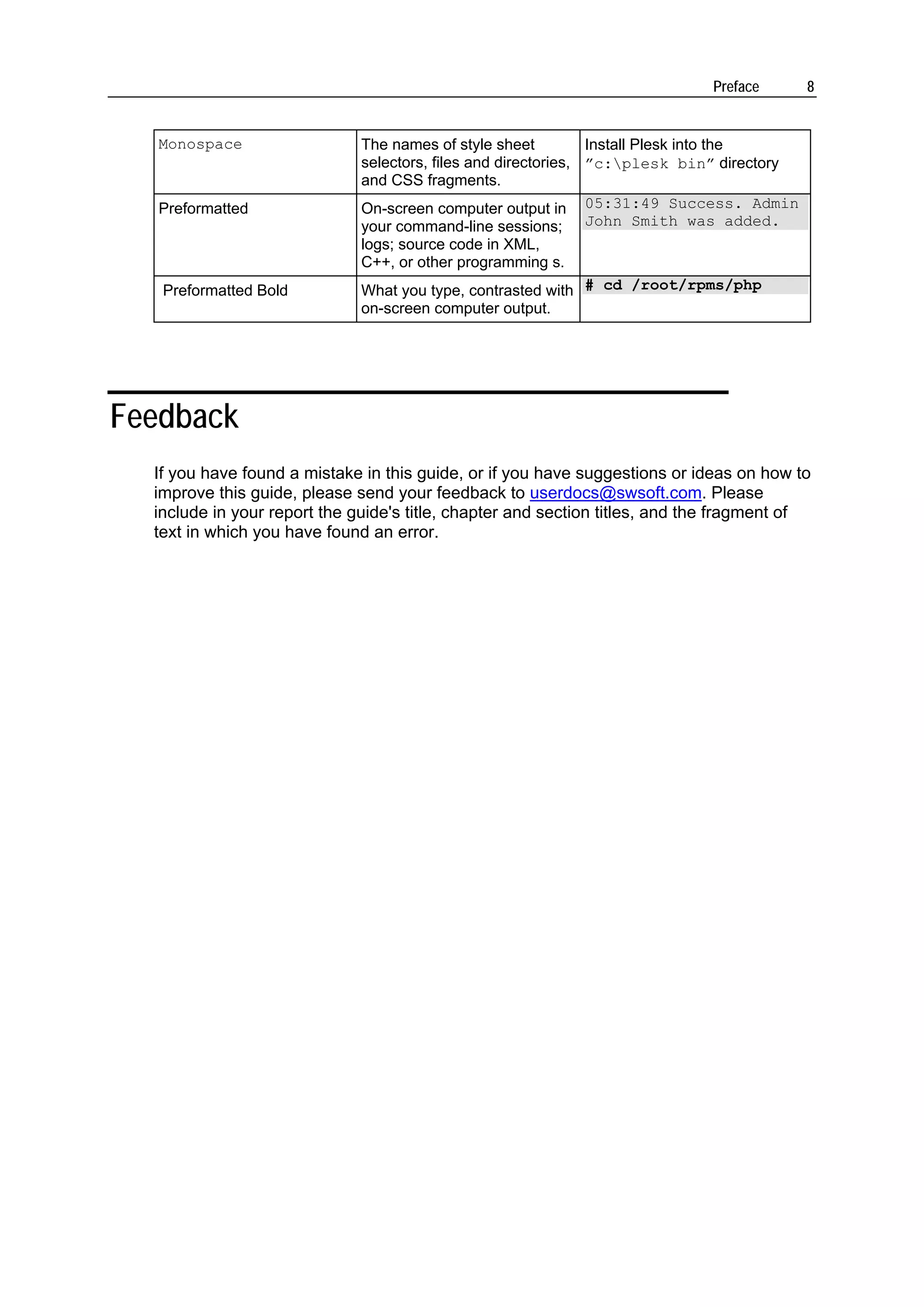 Preface       8


   Monospace                  The names of style sheet          Install Plesk into the
                              selectors, files and directories, ”c:plesk bin” directory
                              and CSS fragments.
   Preformatted               On-screen computer output in 05:31:49 Success. Admin
                              your command-line sessions; John Smith was added.
                              logs; source code in XML,
                              C++, or other programming s.
   Preformatted Bold          What you type, contrasted with # cd /root/rpms/php
                              on-screen computer output.




Feedback
  If you have found a mistake in this guide, or if you have suggestions or ideas on how to
  improve this guide, please send your feedback to userdocs@swsoft.com. Please
  include in your report the guide's title, chapter and section titles, and the fragment of
  text in which you have found an error.
 