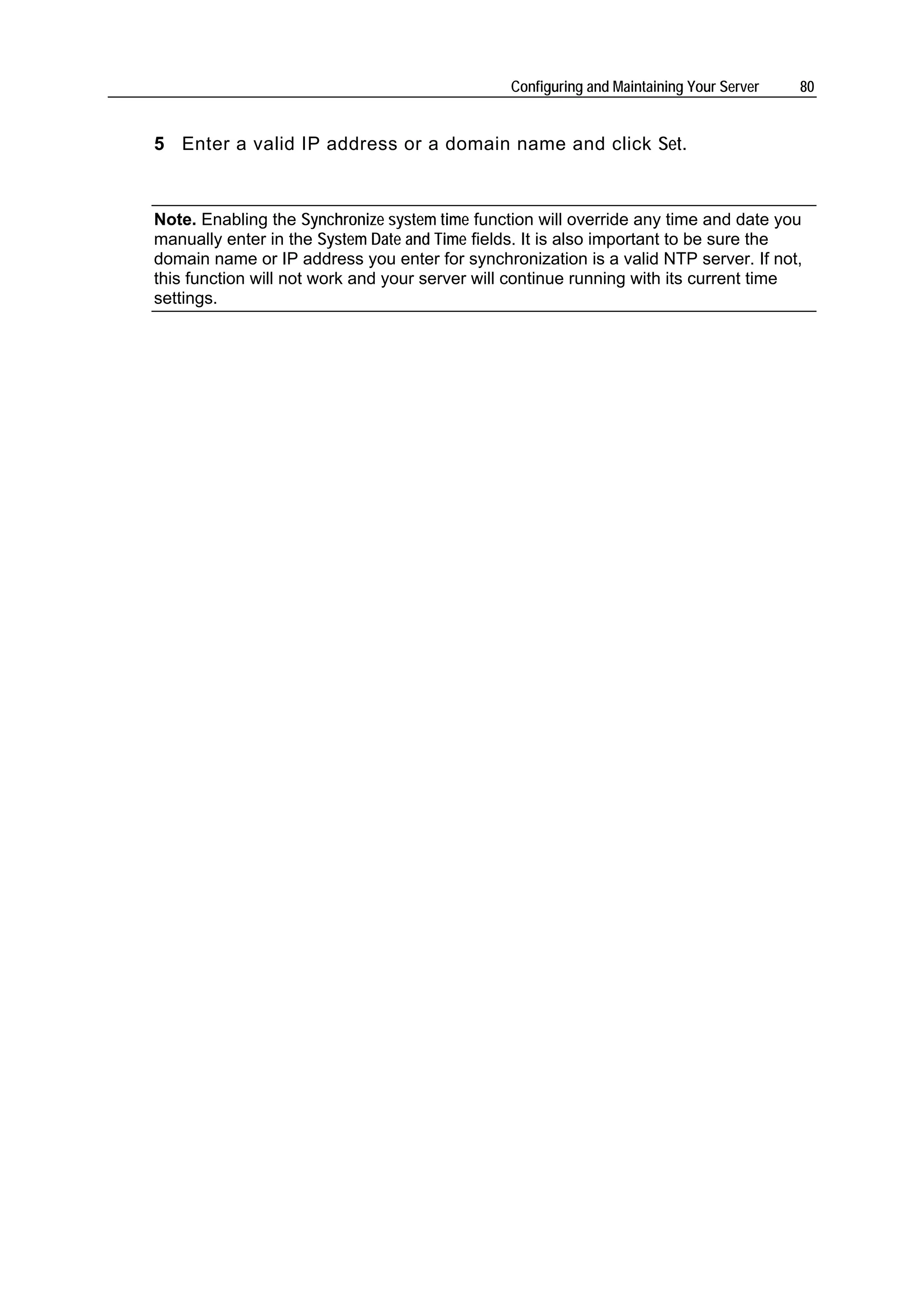 Configuring and Maintaining Your Server   80


5 Enter a valid IP address or a domain name and click Set.



Note. Enabling the Synchronize system time function will override any time and date you
manually enter in the System Date and Time fields. It is also important to be sure the
domain name or IP address you enter for synchronization is a valid NTP server. If not,
this function will not work and your server will continue running with its current time
settings.
 