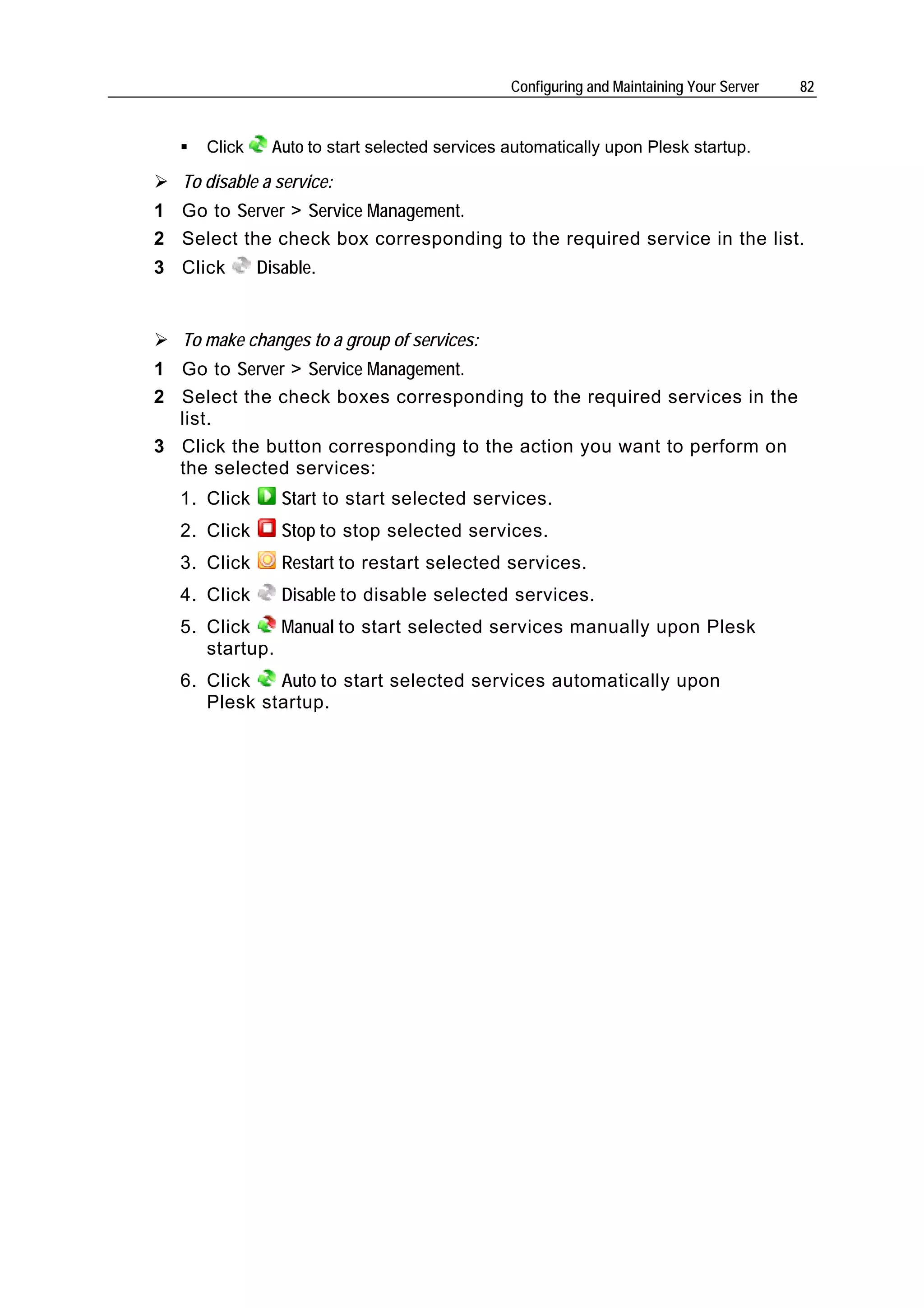 Configuring and Maintaining Your Server   82


      Click     Auto to start selected services automatically upon Plesk startup.

   To disable a service:
1 Go to Server > Service Management.
2 Select the check box corresponding to the required service in the list.
3 Click       Disable.


   To make changes to a group of services:
1 Go to Server > Service Management.
2 Select the check boxes corresponding to the required services in the
  list.
3 Click the button corresponding to the action you want to perform on
  the selected services:
  1. Click       Start to start selected services.
  2. Click       Stop to stop selected services.
  3. Click       Restart to restart selected services.
  4. Click       Disable to disable selected services.
  5. Click    Manual to start selected services manually upon Plesk
     startup.
  6. Click   Auto to start selected services automatically upon
     Plesk startup.
 