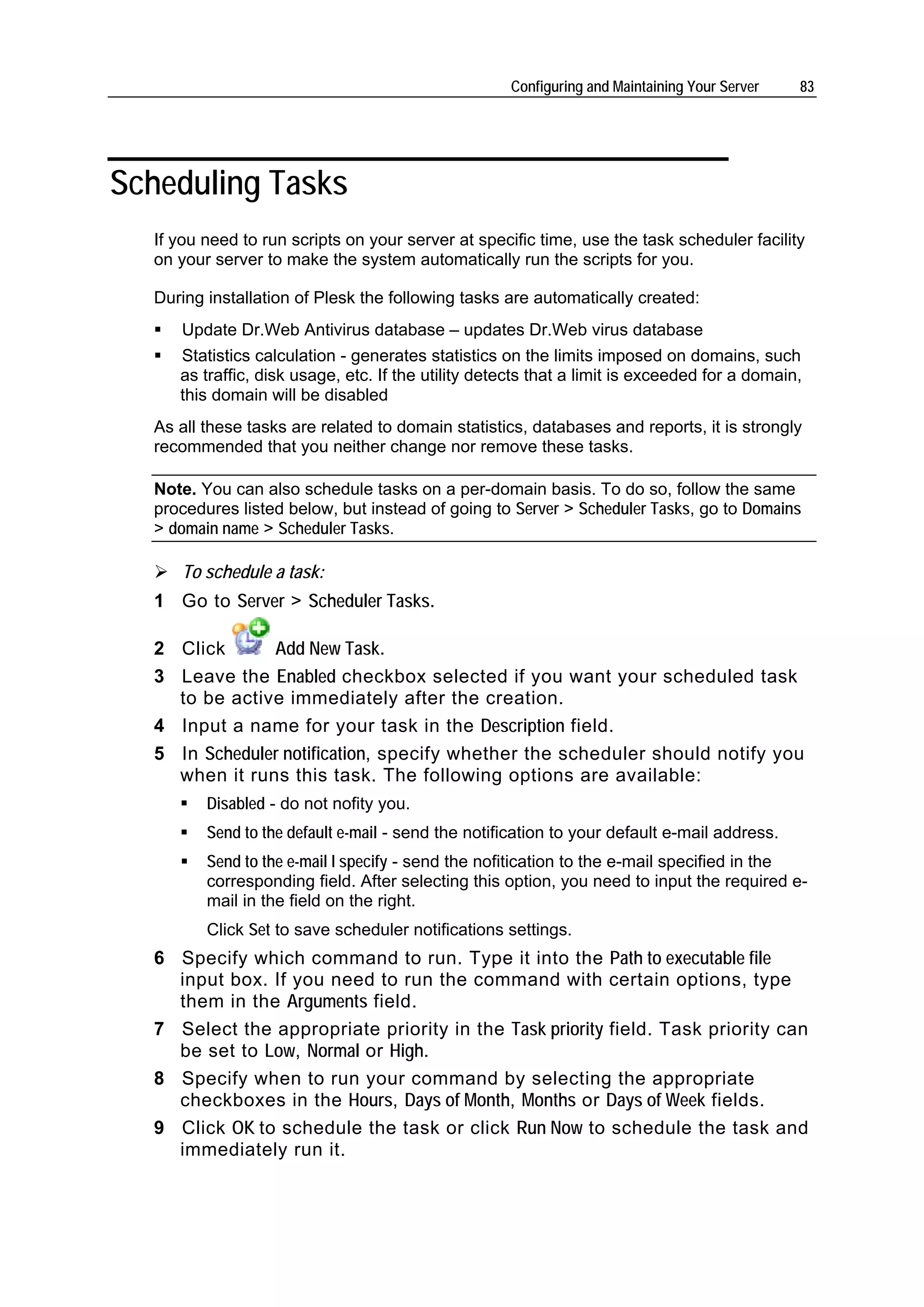 Configuring and Maintaining Your Server   83




Scheduling Tasks
  If you need to run scripts on your server at specific time, use the task scheduler facility
  on your server to make the system automatically run the scripts for you.

  During installation of Plesk the following tasks are automatically created:
     Update Dr.Web Antivirus database – updates Dr.Web virus database
     Statistics calculation - generates statistics on the limits imposed on domains, such
     as traffic, disk usage, etc. If the utility detects that a limit is exceeded for a domain,
     this domain will be disabled
  As all these tasks are related to domain statistics, databases and reports, it is strongly
  recommended that you neither change nor remove these tasks.

  Note. You can also schedule tasks on a per-domain basis. To do so, follow the same
  procedures listed below, but instead of going to Server > Scheduler Tasks, go to Domains
  > domain name > Scheduler Tasks.

     To schedule a task:
  1 Go to Server > Scheduler Tasks.

  2 Click      Add New Task.
  3 Leave the Enabled checkbox selected if you want your scheduled task
    to be active immediately after the creation.
  4 Input a name for your task in the Description field.
  5 In Scheduler notification, specify whether the scheduler should notify you
    when it runs this task. The following options are available:
         Disabled - do not nofity you.
         Send to the default e-mail - send the notification to your default e-mail address.
         Send to the e-mail I specify - send the nofitication to the e-mail specified in the
         corresponding field. After selecting this option, you need to input the required e-
         mail in the field on the right.
         Click Set to save scheduler notifications settings.
  6 Specify which command to run. Type it into the Path to executable file
    input box. If you need to run the command with certain options, type
    them in the Arguments field.
  7 Select the appropriate priority in the Task priority field. Task priority can
    be set to Low, Normal or High.
  8 Specify when to run your command by selecting the appropriate
    checkboxes in the Hours, Days of Month, Months or Days of Week fields.
  9 Click OK to schedule the task or click Run Now to schedule the task and
    immediately run it.
 
