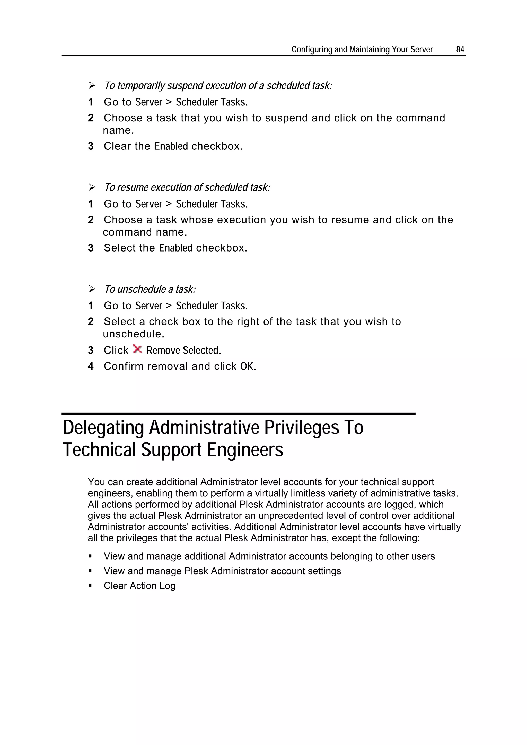 Configuring and Maintaining Your Server   84



      To temporarily suspend execution of a scheduled task:
   1 Go to Server > Scheduler Tasks.
   2 Choose a task that you wish to suspend and click on the command
     name.
   3 Clear the Enabled checkbox.


      To resume execution of scheduled task:
   1 Go to Server > Scheduler Tasks.
   2 Choose a task whose execution you wish to resume and click on the
     command name.
   3 Select the Enabled checkbox.


      To unschedule a task:
   1 Go to Server > Scheduler Tasks.
   2 Select a check box to the right of the task that you wish to
     unschedule.
   3 Click   Remove Selected.
   4 Confirm removal and click OK.




Delegating Administrative Privileges To
Technical Support Engineers
   You can create additional Administrator level accounts for your technical support
   engineers, enabling them to perform a virtually limitless variety of administrative tasks.
   All actions performed by additional Plesk Administrator accounts are logged, which
   gives the actual Plesk Administrator an unprecedented level of control over additional
   Administrator accounts' activities. Additional Administrator level accounts have virtually
   all the privileges that the actual Plesk Administrator has, except the following:
      View and manage additional Administrator accounts belonging to other users
      View and manage Plesk Administrator account settings
      Clear Action Log
 