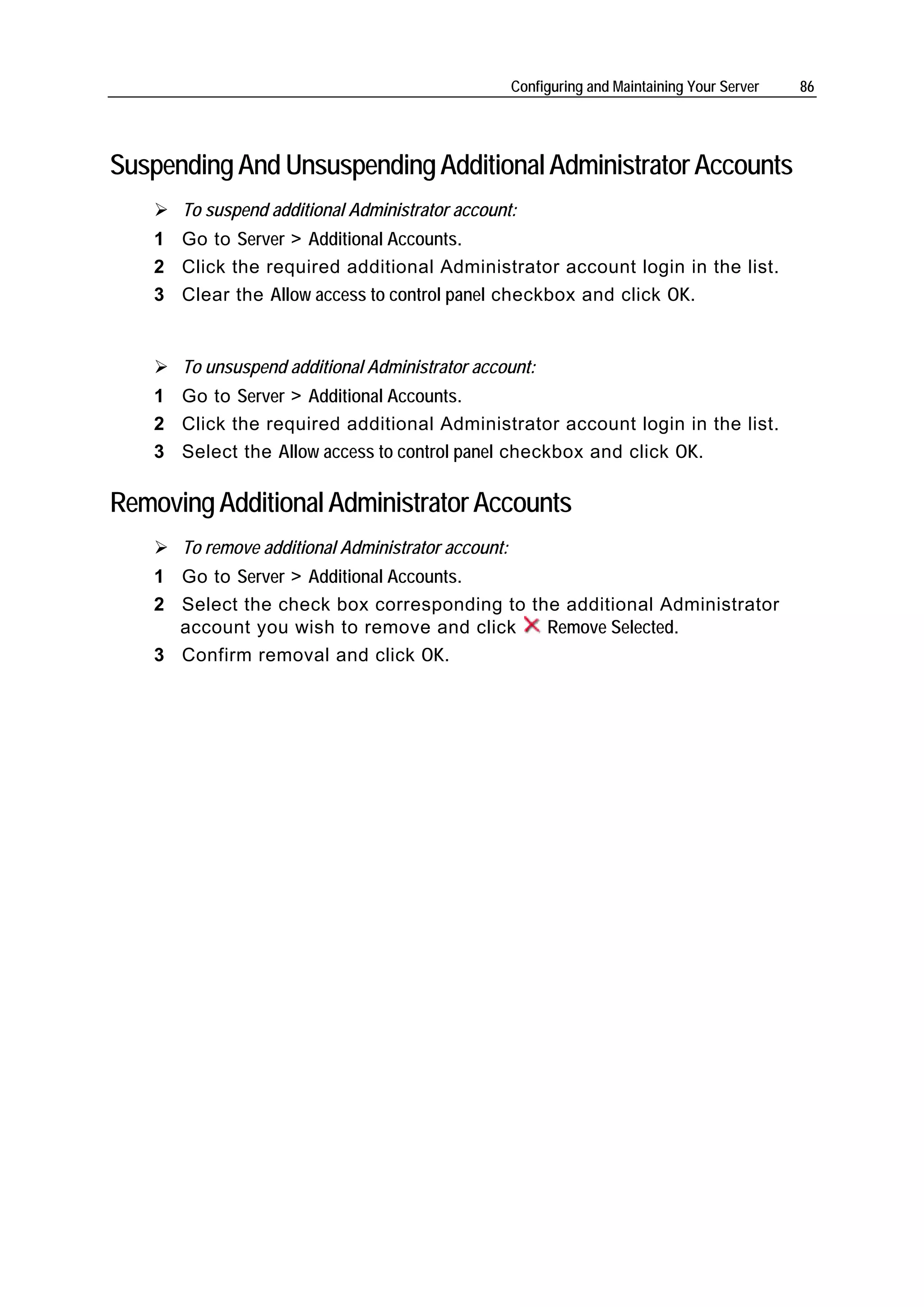Configuring and Maintaining Your Server   86




Suspending And Unsuspending Additional Administrator Accounts
       To suspend additional Administrator account:
    1 Go to Server > Additional Accounts.
    2 Click the required additional Administrator account login in the list.
    3 Clear the Allow access to control panel checkbox and click OK.


       To unsuspend additional Administrator account:
    1 Go to Server > Additional Accounts.
    2 Click the required additional Administrator account login in the list.
    3 Select the Allow access to control panel checkbox and click OK.

Removing Additional Administrator Accounts
       To remove additional Administrator account:
    1 Go to Server > Additional Accounts.
    2 Select the check box corresponding to the additional Administrator
      account you wish to remove and click    Remove Selected.
    3 Confirm removal and click OK.
 
