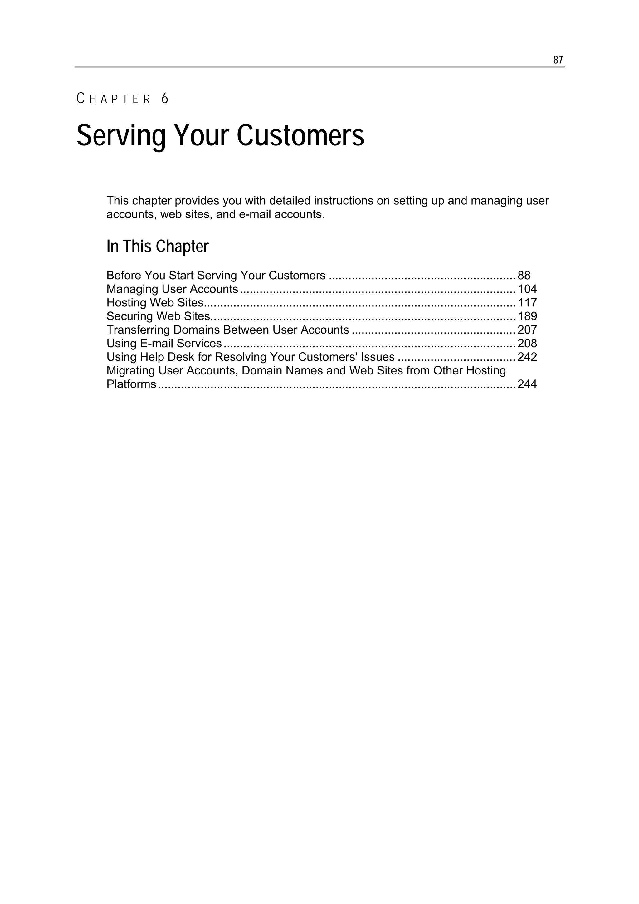 87


CHAPTER 6

Serving Your Customers
  This chapter provides you with detailed instructions on setting up and managing user
  accounts, web sites, and e-mail accounts.

  In This Chapter
  Before You Start Serving Your Customers ......................................................... 88
  Managing User Accounts .................................................................................... 104
  Hosting Web Sites............................................................................................... 117
  Securing Web Sites............................................................................................. 189
  Transferring Domains Between User Accounts .................................................. 207
  Using E-mail Services ......................................................................................... 208
  Using Help Desk for Resolving Your Customers' Issues .................................... 242
  Migrating User Accounts, Domain Names and Web Sites from Other Hosting
  Platforms ............................................................................................................. 244
 