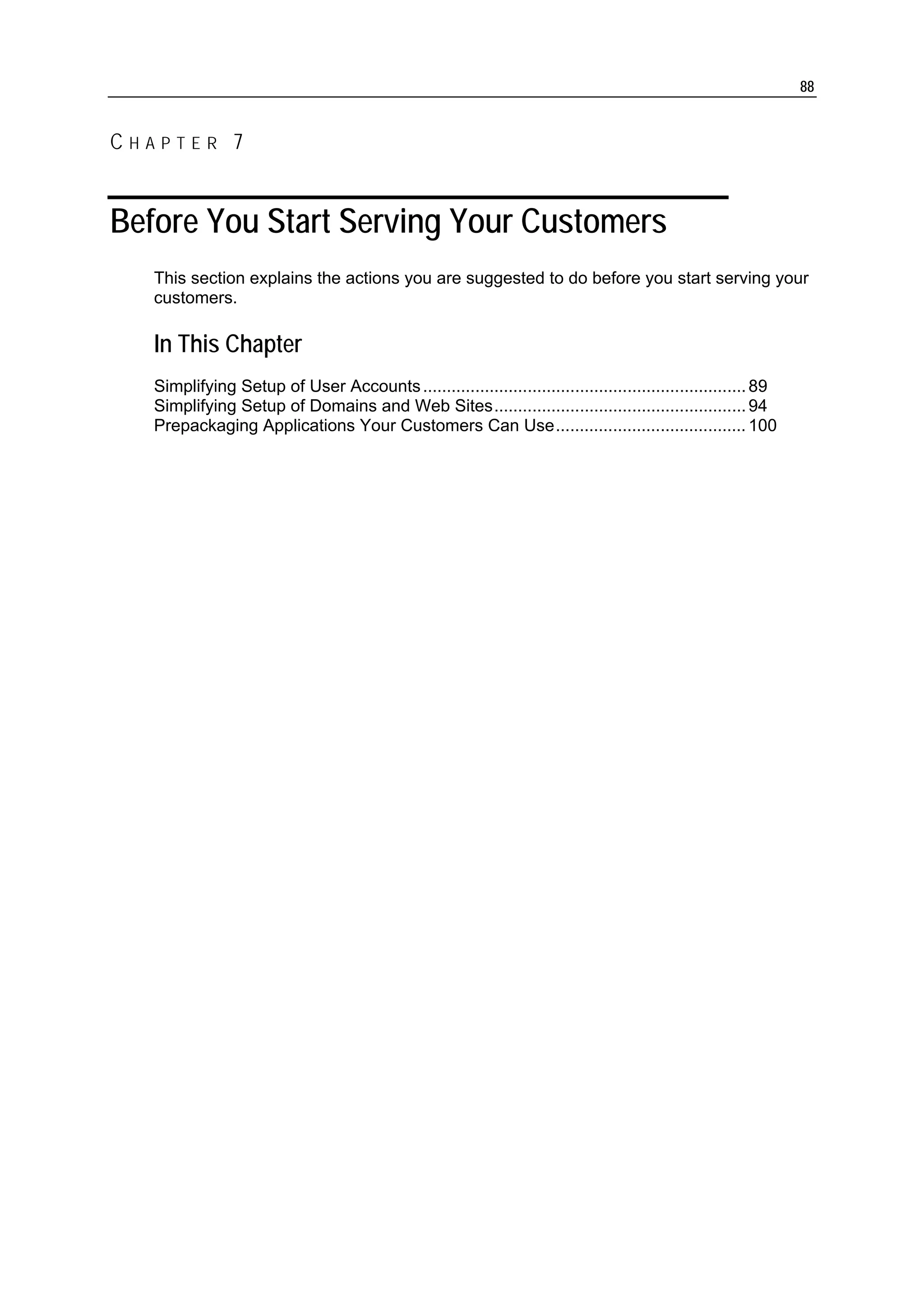 88


CHAPTER 7


Before You Start Serving Your Customers
   This section explains the actions you are suggested to do before you start serving your
   customers.

   In This Chapter
   Simplifying Setup of User Accounts .................................................................... 89
   Simplifying Setup of Domains and Web Sites..................................................... 94
   Prepackaging Applications Your Customers Can Use........................................ 100
 