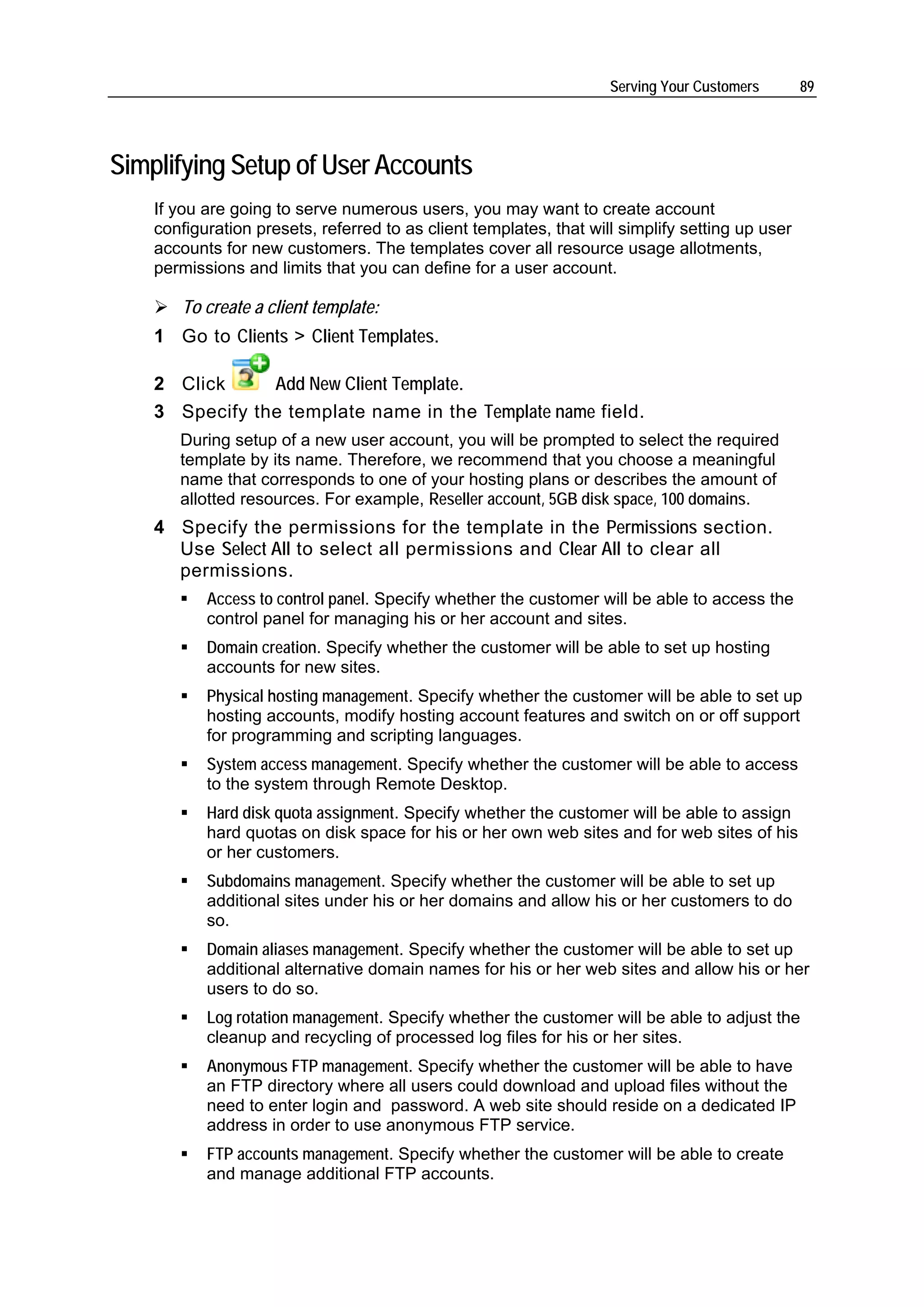 Serving Your Customers       89




Simplifying Setup of User Accounts
    If you are going to serve numerous users, you may want to create account
    configuration presets, referred to as client templates, that will simplify setting up user
    accounts for new customers. The templates cover all resource usage allotments,
    permissions and limits that you can define for a user account.

       To create a client template:
    1 Go to Clients > Client Templates.

    2 Click     Add New Client Template.
    3 Specify the template name in the Template name field.
       During setup of a new user account, you will be prompted to select the required
       template by its name. Therefore, we recommend that you choose a meaningful
       name that corresponds to one of your hosting plans or describes the amount of
       allotted resources. For example, Reseller account, 5GB disk space, 100 domains.
    4 Specify the permissions for the template in the Permissions section.
      Use Select All to select all permissions and Clear All to clear all
      permissions.
           Access to control panel. Specify whether the customer will be able to access the
           control panel for managing his or her account and sites.
           Domain creation. Specify whether the customer will be able to set up hosting
           accounts for new sites.
           Physical hosting management. Specify whether the customer will be able to set up
           hosting accounts, modify hosting account features and switch on or off support
           for programming and scripting languages.
           System access management. Specify whether the customer will be able to access
           to the system through Remote Desktop.
           Hard disk quota assignment. Specify whether the customer will be able to assign
           hard quotas on disk space for his or her own web sites and for web sites of his
           or her customers.
           Subdomains management. Specify whether the customer will be able to set up
           additional sites under his or her domains and allow his or her customers to do
           so.
           Domain aliases management. Specify whether the customer will be able to set up
           additional alternative domain names for his or her web sites and allow his or her
           users to do so.
           Log rotation management. Specify whether the customer will be able to adjust the
           cleanup and recycling of processed log files for his or her sites.
           Anonymous FTP management. Specify whether the customer will be able to have
           an FTP directory where all users could download and upload files without the
           need to enter login and password. A web site should reside on a dedicated IP
           address in order to use anonymous FTP service.
           FTP accounts management. Specify whether the customer will be able to create
           and manage additional FTP accounts.
 