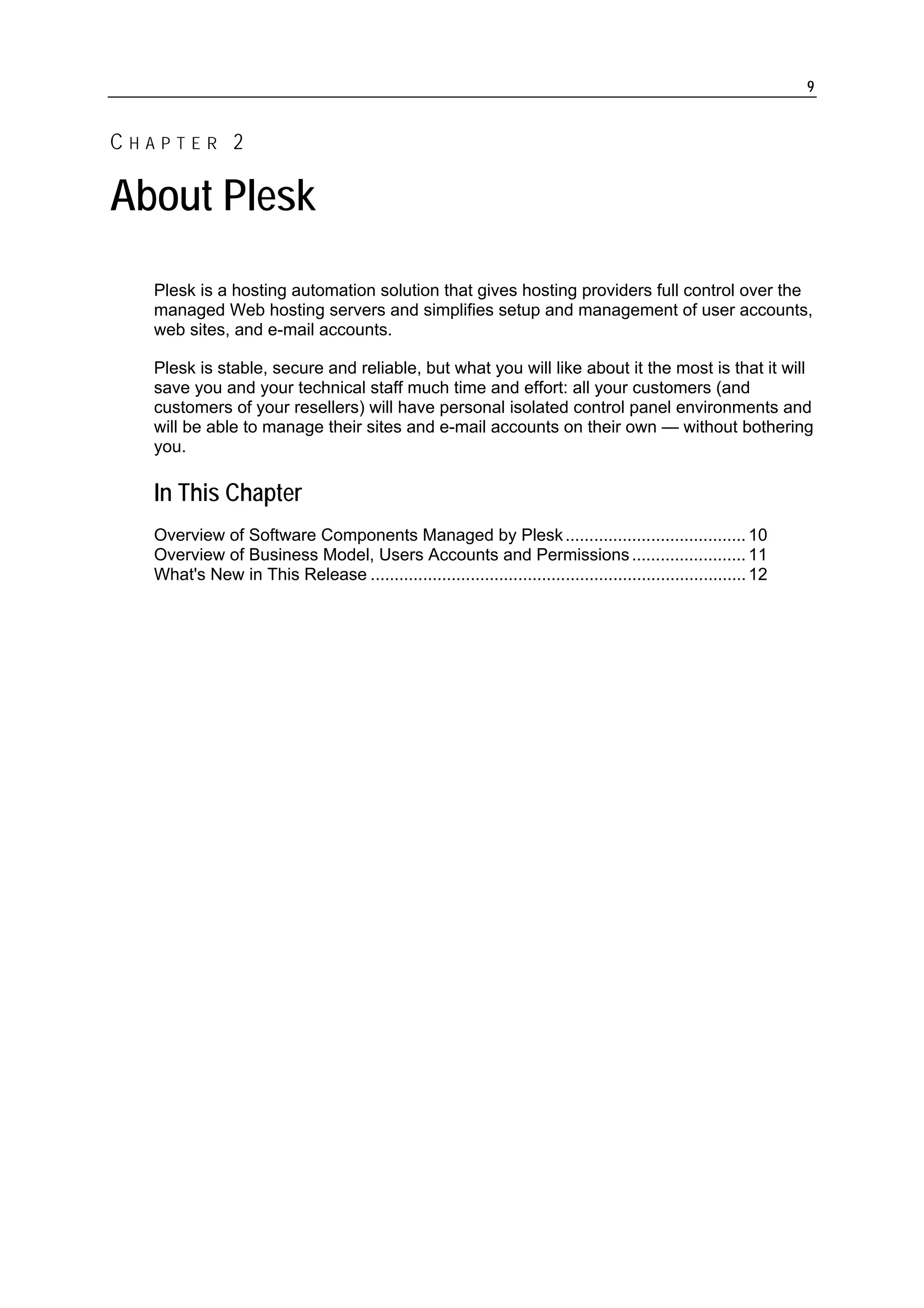 9


CHAPTER 2

About Plesk
  Plesk is a hosting automation solution that gives hosting providers full control over the
  managed Web hosting servers and simplifies setup and management of user accounts,
  web sites, and e-mail accounts.

  Plesk is stable, secure and reliable, but what you will like about it the most is that it will
  save you and your technical staff much time and effort: all your customers (and
  customers of your resellers) will have personal isolated control panel environments and
  will be able to manage their sites and e-mail accounts on their own — without bothering
  you.

  In This Chapter
  Overview of Software Components Managed by Plesk ...................................... 10
  Overview of Business Model, Users Accounts and Permissions ........................ 11
  What's New in This Release ............................................................................... 12
 