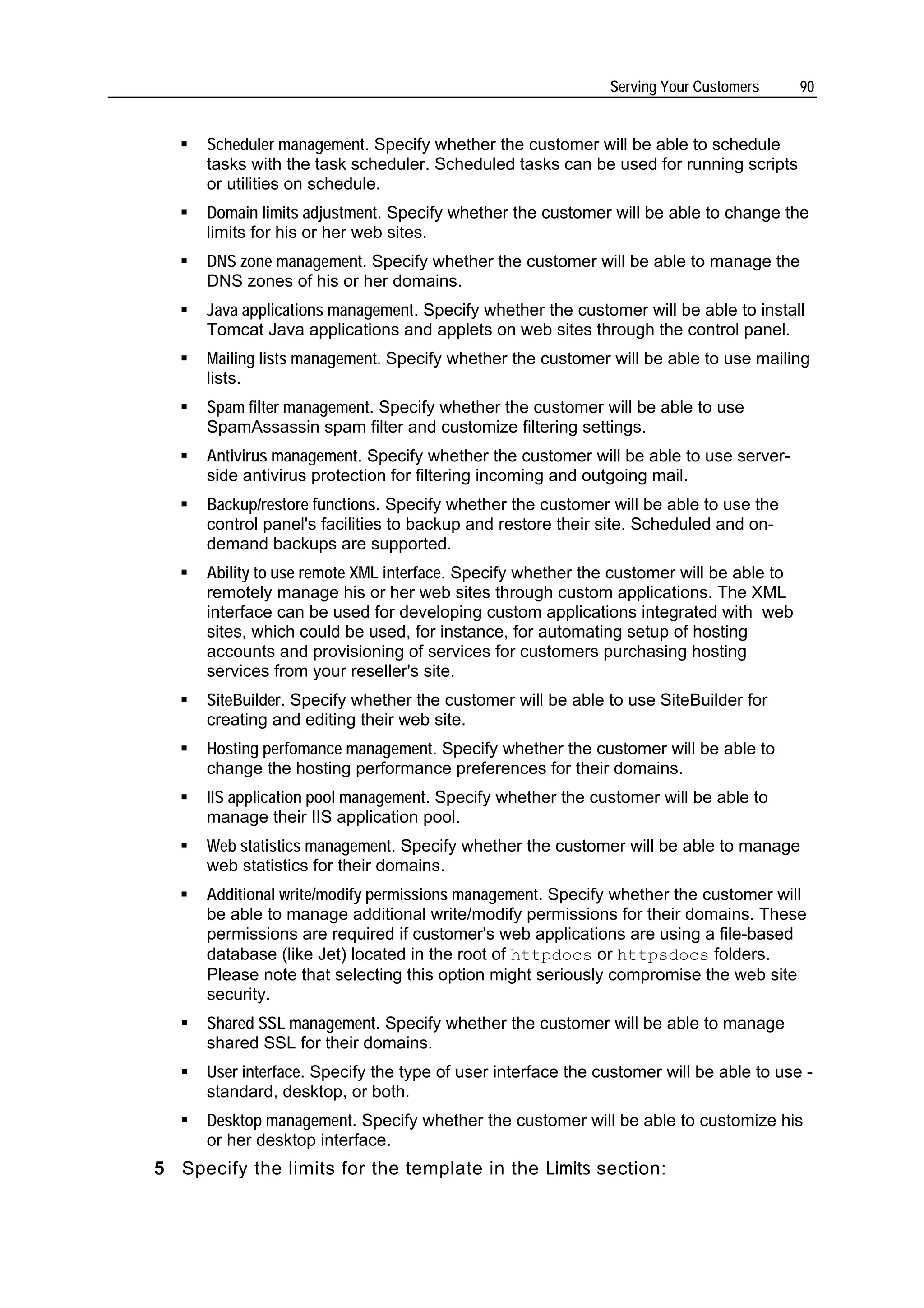 Serving Your Customers      90


      Scheduler management. Specify whether the customer will be able to schedule
      tasks with the task scheduler. Scheduled tasks can be used for running scripts
      or utilities on schedule.
      Domain limits adjustment. Specify whether the customer will be able to change the
      limits for his or her web sites.
      DNS zone management. Specify whether the customer will be able to manage the
      DNS zones of his or her domains.
      Java applications management. Specify whether the customer will be able to install
      Tomcat Java applications and applets on web sites through the control panel.
      Mailing lists management. Specify whether the customer will be able to use mailing
      lists.
      Spam filter management. Specify whether the customer will be able to use
      SpamAssassin spam filter and customize filtering settings.
      Antivirus management. Specify whether the customer will be able to use server-
      side antivirus protection for filtering incoming and outgoing mail.
      Backup/restore functions. Specify whether the customer will be able to use the
      control panel's facilities to backup and restore their site. Scheduled and on-
      demand backups are supported.
      Ability to use remote XML interface. Specify whether the customer will be able to
      remotely manage his or her web sites through custom applications. The XML
      interface can be used for developing custom applications integrated with web
      sites, which could be used, for instance, for automating setup of hosting
      accounts and provisioning of services for customers purchasing hosting
      services from your reseller's site.
      SiteBuilder. Specify whether the customer will be able to use SiteBuilder for
      creating and editing their web site.
      Hosting perfomance management. Specify whether the customer will be able to
      change the hosting performance preferences for their domains.
      IIS application pool management. Specify whether the customer will be able to
      manage their IIS application pool.
      Web statistics management. Specify whether the customer will be able to manage
      web statistics for their domains.
      Additional write/modify permissions management. Specify whether the customer will
      be able to manage additional write/modify permissions for their domains. These
      permissions are required if customer's web applications are using a file-based
      database (like Jet) located in the root of httpdocs or httpsdocs folders.
      Please note that selecting this option might seriously compromise the web site
      security.
      Shared SSL management. Specify whether the customer will be able to manage
      shared SSL for their domains.
      User interface. Specify the type of user interface the customer will be able to use -
      standard, desktop, or both.
      Desktop management. Specify whether the customer will be able to customize his
      or her desktop interface.
5 Specify the limits for the template in the Limits section:
 