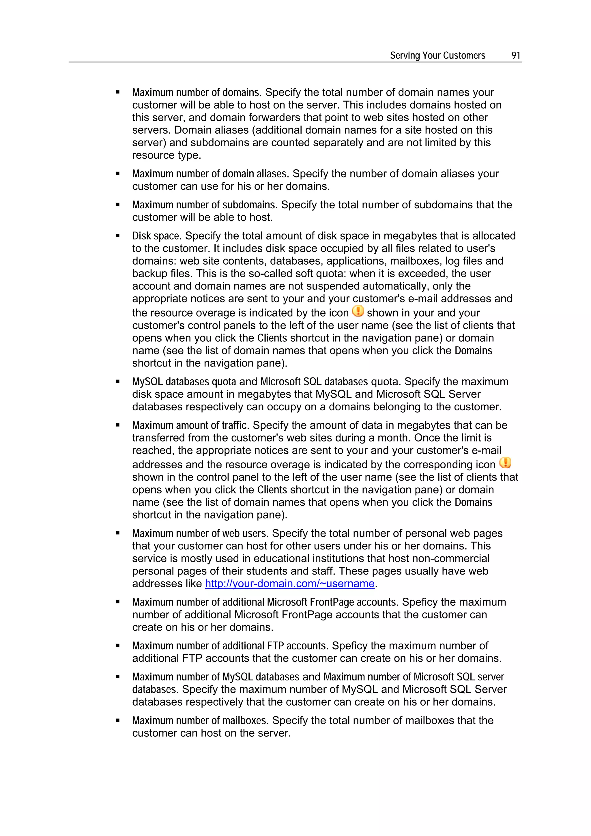 Serving Your Customers     91


Maximum number of domains. Specify the total number of domain names your
customer will be able to host on the server. This includes domains hosted on
this server, and domain forwarders that point to web sites hosted on other
servers. Domain aliases (additional domain names for a site hosted on this
server) and subdomains are counted separately and are not limited by this
resource type.
Maximum number of domain aliases. Specify the number of domain aliases your
customer can use for his or her domains.
Maximum number of subdomains. Specify the total number of subdomains that the
customer will be able to host.
Disk space. Specify the total amount of disk space in megabytes that is allocated
to the customer. It includes disk space occupied by all files related to user's
domains: web site contents, databases, applications, mailboxes, log files and
backup files. This is the so-called soft quota: when it is exceeded, the user
account and domain names are not suspended automatically, only the
appropriate notices are sent to your and your customer's e-mail addresses and
the resource overage is indicated by the icon      shown in your and your
customer's control panels to the left of the user name (see the list of clients that
opens when you click the Clients shortcut in the navigation pane) or domain
name (see the list of domain names that opens when you click the Domains
shortcut in the navigation pane).
MySQL databases quota and Microsoft SQL databases quota. Specify the maximum
disk space amount in megabytes that MySQL and Microsoft SQL Server
databases respectively can occupy on a domains belonging to the customer.
Maximum amount of traffic. Specify the amount of data in megabytes that can be
transferred from the customer's web sites during a month. Once the limit is
reached, the appropriate notices are sent to your and your customer's e-mail
addresses and the resource overage is indicated by the corresponding icon
shown in the control panel to the left of the user name (see the list of clients that
opens when you click the Clients shortcut in the navigation pane) or domain
name (see the list of domain names that opens when you click the Domains
shortcut in the navigation pane).
Maximum number of web users. Specify the total number of personal web pages
that your customer can host for other users under his or her domains. This
service is mostly used in educational institutions that host non-commercial
personal pages of their students and staff. These pages usually have web
addresses like http://your-domain.com/~username.
Maximum number of additional Microsoft FrontPage accounts. Speficy the maximum
number of additional Microsoft FrontPage accounts that the customer can
create on his or her domains.
Maximum number of additional FTP accounts. Speficy the maximum number of
additional FTP accounts that the customer can create on his or her domains.
Maximum number of MySQL databases and Maximum number of Microsoft SQL server
databases. Specify the maximum number of MySQL and Microsoft SQL Server
databases respectively that the customer can create on his or her domains.
Maximum number of mailboxes. Specify the total number of mailboxes that the
customer can host on the server.
 