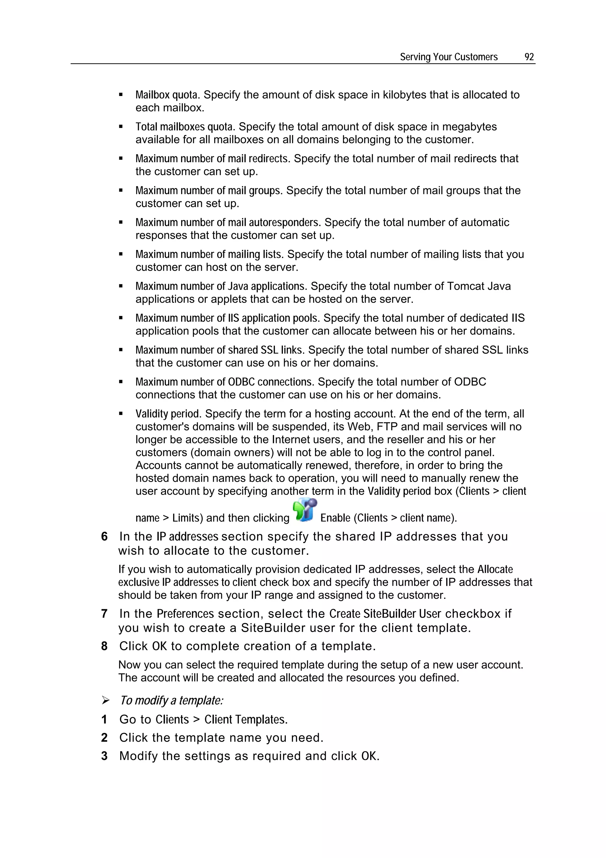 Serving Your Customers       92


      Mailbox quota. Specify the amount of disk space in kilobytes that is allocated to
      each mailbox.
      Total mailboxes quota. Specify the total amount of disk space in megabytes
      available for all mailboxes on all domains belonging to the customer.
      Maximum number of mail redirects. Specify the total number of mail redirects that
      the customer can set up.
      Maximum number of mail groups. Specify the total number of mail groups that the
      customer can set up.
      Maximum number of mail autoresponders. Specify the total number of automatic
      responses that the customer can set up.
      Maximum number of mailing lists. Specify the total number of mailing lists that you
      customer can host on the server.
      Maximum number of Java applications. Specify the total number of Tomcat Java
      applications or applets that can be hosted on the server.
      Maximum number of IIS application pools. Specify the total number of dedicated IIS
      application pools that the customer can allocate between his or her domains.
      Maximum number of shared SSL links. Specify the total number of shared SSL links
      that the customer can use on his or her domains.
      Maximum number of ODBC connections. Specify the total number of ODBC
      connections that the customer can use on his or her domains.
      Validity period. Specify the term for a hosting account. At the end of the term, all
      customer's domains will be suspended, its Web, FTP and mail services will no
      longer be accessible to the Internet users, and the reseller and his or her
      customers (domain owners) will not be able to log in to the control panel.
      Accounts cannot be automatically renewed, therefore, in order to bring the
      hosted domain names back to operation, you will need to manually renew the
      user account by specifying another term in the Validity period box (Clients > client

      name > Limits) and then clicking       Enable (Clients > client name).
6 In the IP addresses section specify the shared IP addresses that you
  wish to allocate to the customer.
   If you wish to automatically provision dedicated IP addresses, select the Allocate
   exclusive IP addresses to client check box and specify the number of IP addresses that
   should be taken from your IP range and assigned to the customer.
7 In the Preferences section, select the Create SiteBuilder User checkbox if
  you wish to create a SiteBuilder user for the client template.
8 Click OK to complete creation of a template.
   Now you can select the required template during the setup of a new user account.
   The account will be created and allocated the resources you defined.

   To modify a template:
1 Go to Clients > Client Templates.
2 Click the template name you need.
3 Modify the settings as required and click OK.
 