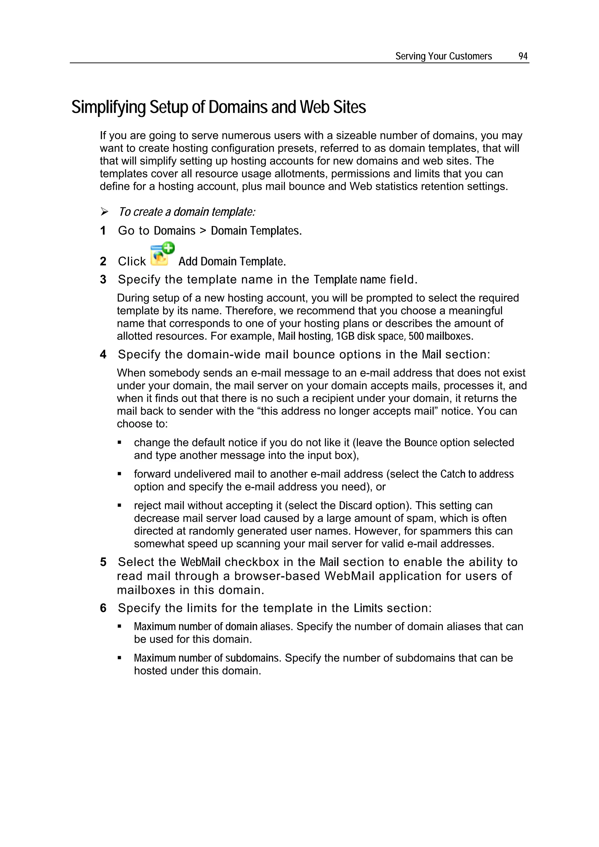Serving Your Customers       94




Simplifying Setup of Domains and Web Sites
    If you are going to serve numerous users with a sizeable number of domains, you may
    want to create hosting configuration presets, referred to as domain templates, that will
    that will simplify setting up hosting accounts for new domains and web sites. The
    templates cover all resource usage allotments, permissions and limits that you can
    define for a hosting account, plus mail bounce and Web statistics retention settings.

       To create a domain template:
    1 Go to Domains > Domain Templates.

    2 Click     Add Domain Template.
    3 Specify the template name in the Template name field.
       During setup of a new hosting account, you will be prompted to select the required
       template by its name. Therefore, we recommend that you choose a meaningful
       name that corresponds to one of your hosting plans or describes the amount of
       allotted resources. For example, Mail hosting, 1GB disk space, 500 mailboxes.
    4 Specify the domain-wide mail bounce options in the Mail section:
       When somebody sends an e-mail message to an e-mail address that does not exist
       under your domain, the mail server on your domain accepts mails, processes it, and
       when it finds out that there is no such a recipient under your domain, it returns the
       mail back to sender with the “this address no longer accepts mail” notice. You can
       choose to:
           change the default notice if you do not like it (leave the Bounce option selected
           and type another message into the input box),
           forward undelivered mail to another e-mail address (select the Catch to address
           option and specify the e-mail address you need), or
           reject mail without accepting it (select the Discard option). This setting can
           decrease mail server load caused by a large amount of spam, which is often
           directed at randomly generated user names. However, for spammers this can
           somewhat speed up scanning your mail server for valid e-mail addresses.
    5 Select the WebMail checkbox in the Mail section to enable the ability to
      read mail through a browser-based WebMail application for users of
      mailboxes in this domain.
    6 Specify the limits for the template in the Limits section:
           Maximum number of domain aliases. Specify the number of domain aliases that can
           be used for this domain.
           Maximum number of subdomains. Specify the number of subdomains that can be
           hosted under this domain.
 