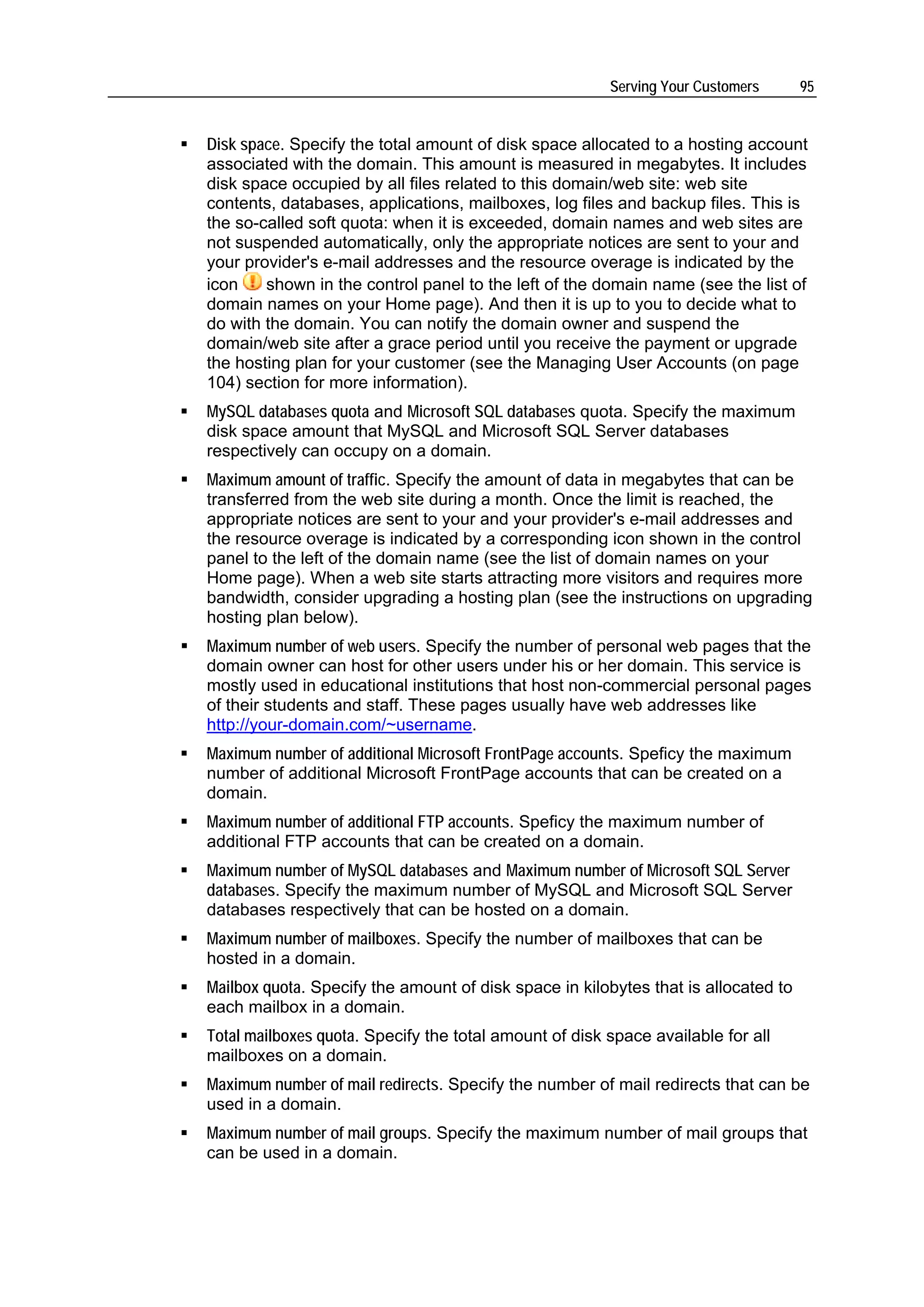 Serving Your Customers      95


Disk space. Specify the total amount of disk space allocated to a hosting account
associated with the domain. This amount is measured in megabytes. It includes
disk space occupied by all files related to this domain/web site: web site
contents, databases, applications, mailboxes, log files and backup files. This is
the so-called soft quota: when it is exceeded, domain names and web sites are
not suspended automatically, only the appropriate notices are sent to your and
your provider's e-mail addresses and the resource overage is indicated by the
icon    shown in the control panel to the left of the domain name (see the list of
domain names on your Home page). And then it is up to you to decide what to
do with the domain. You can notify the domain owner and suspend the
domain/web site after a grace period until you receive the payment or upgrade
the hosting plan for your customer (see the Managing User Accounts (on page
104) section for more information).
MySQL databases quota and Microsoft SQL databases quota. Specify the maximum
disk space amount that MySQL and Microsoft SQL Server databases
respectively can occupy on a domain.
Maximum amount of traffic. Specify the amount of data in megabytes that can be
transferred from the web site during a month. Once the limit is reached, the
appropriate notices are sent to your and your provider's e-mail addresses and
the resource overage is indicated by a corresponding icon shown in the control
panel to the left of the domain name (see the list of domain names on your
Home page). When a web site starts attracting more visitors and requires more
bandwidth, consider upgrading a hosting plan (see the instructions on upgrading
hosting plan below).
Maximum number of web users. Specify the number of personal web pages that the
domain owner can host for other users under his or her domain. This service is
mostly used in educational institutions that host non-commercial personal pages
of their students and staff. These pages usually have web addresses like
http://your-domain.com/~username.
Maximum number of additional Microsoft FrontPage accounts. Speficy the maximum
number of additional Microsoft FrontPage accounts that can be created on a
domain.
Maximum number of additional FTP accounts. Speficy the maximum number of
additional FTP accounts that can be created on a domain.
Maximum number of MySQL databases and Maximum number of Microsoft SQL Server
databases. Specify the maximum number of MySQL and Microsoft SQL Server
databases respectively that can be hosted on a domain.
Maximum number of mailboxes. Specify the number of mailboxes that can be
hosted in a domain.
Mailbox quota. Specify the amount of disk space in kilobytes that is allocated to
each mailbox in a domain.
Total mailboxes quota. Specify the total amount of disk space available for all
mailboxes on a domain.
Maximum number of mail redirects. Specify the number of mail redirects that can be
used in a domain.
Maximum number of mail groups. Specify the maximum number of mail groups that
can be used in a domain.
 