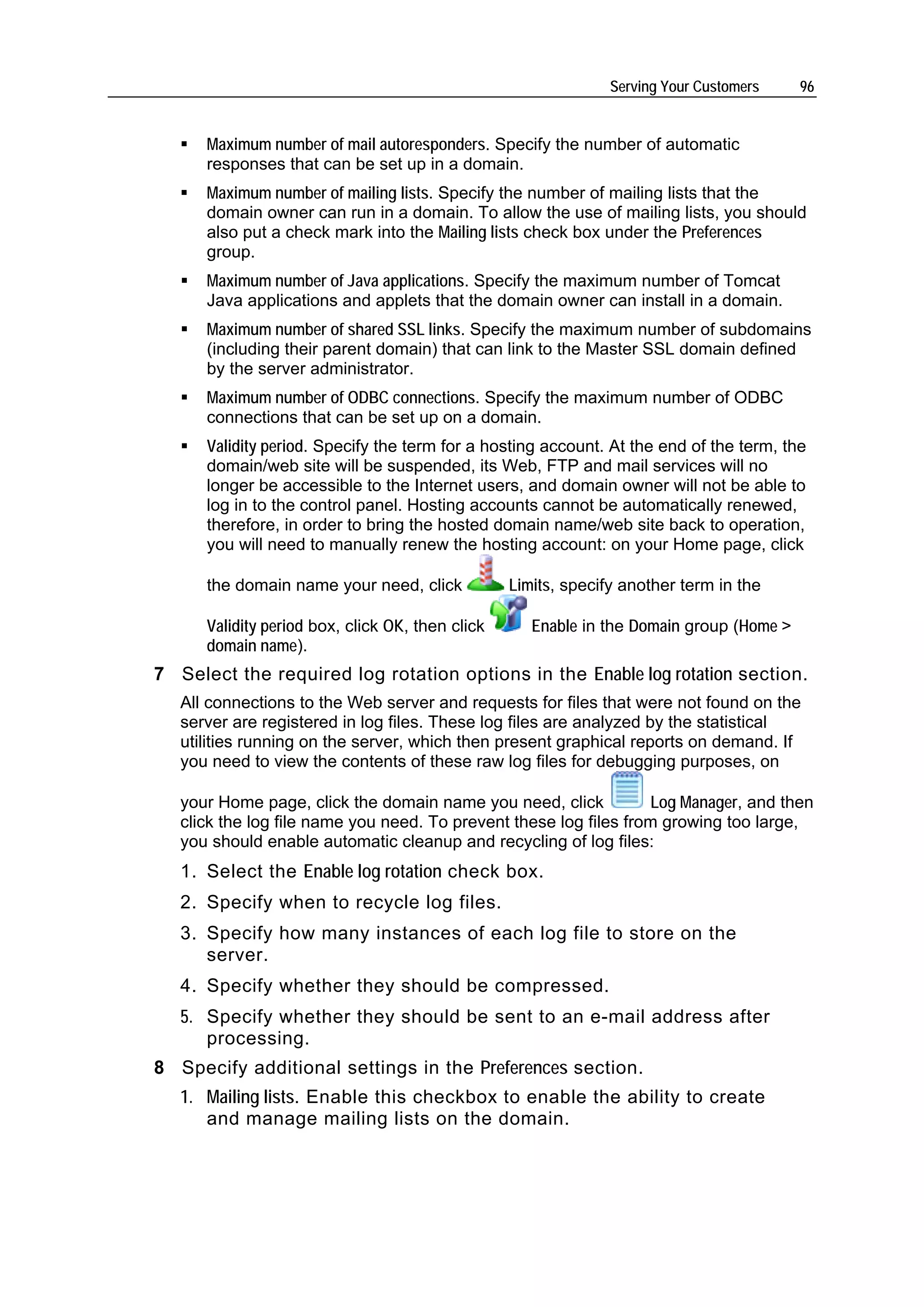 Serving Your Customers    96


      Maximum number of mail autoresponders. Specify the number of automatic
      responses that can be set up in a domain.
      Maximum number of mailing lists. Specify the number of mailing lists that the
      domain owner can run in a domain. To allow the use of mailing lists, you should
      also put a check mark into the Mailing lists check box under the Preferences
      group.
      Maximum number of Java applications. Specify the maximum number of Tomcat
      Java applications and applets that the domain owner can install in a domain.
      Maximum number of shared SSL links. Specify the maximum number of subdomains
      (including their parent domain) that can link to the Master SSL domain defined
      by the server administrator.
      Maximum number of ODBC connections. Specify the maximum number of ODBC
      connections that can be set up on a domain.
      Validity period. Specify the term for a hosting account. At the end of the term, the
      domain/web site will be suspended, its Web, FTP and mail services will no
      longer be accessible to the Internet users, and domain owner will not be able to
      log in to the control panel. Hosting accounts cannot be automatically renewed,
      therefore, in order to bring the hosted domain name/web site back to operation,
      you will need to manually renew the hosting account: on your Home page, click

      the domain name your need, click            Limits, specify another term in the

      Validity period box, click OK, then click      Enable in the Domain group (Home >
      domain name).
7 Select the required log rotation options in the Enable log rotation section.
   All connections to the Web server and requests for files that were not found on the
   server are registered in log files. These log files are analyzed by the statistical
   utilities running on the server, which then present graphical reports on demand. If
   you need to view the contents of these raw log files for debugging purposes, on

   your Home page, click the domain name you need, click           Log Manager, and then
   click the log file name you need. To prevent these log files from growing too large,
   you should enable automatic cleanup and recycling of log files:
   1. Select the Enable log rotation check box.
   2. Specify when to recycle log files.
   3. Specify how many instances of each log file to store on the
      server.
   4. Specify whether they should be compressed.
   5. Specify whether they should be sent to an e-mail address after
      processing.
8 Specify additional settings in the Preferences section.
   1. Mailing lists. Enable this checkbox to enable the ability to create
      and manage mailing lists on the domain.
 
