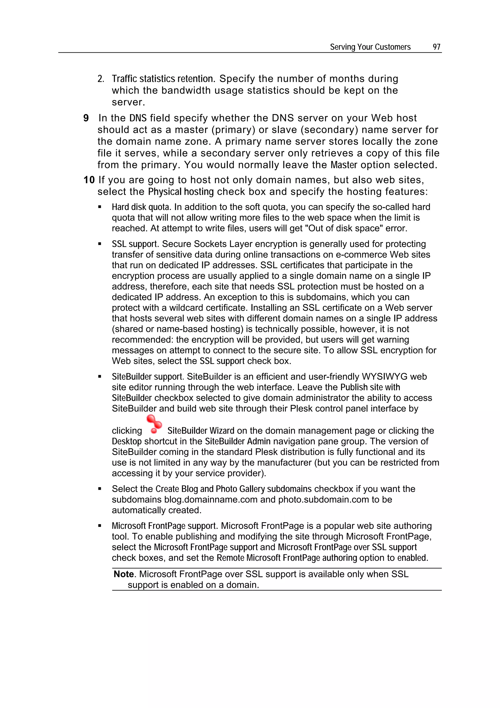 Serving Your Customers       97


   2. Traffic statistics retention. Specify the number of months during
      which the bandwidth usage statistics should be kept on the
      server.
9 In the DNS field specify whether the DNS server on your Web host
   should act as a master (primary) or slave (secondary) name server for
   the domain name zone. A primary name server stores locally the zone
   file it serves, while a secondary server only retrieves a copy of this file
   from the primary. You would normally leave the Master option selected.
10 If you are going to host not only domain names, but also web sites,
   select the Physical hosting check box and specify the hosting features:
      Hard disk quota. In addition to the soft quota, you can specify the so-called hard
      quota that will not allow writing more files to the web space when the limit is
      reached. At attempt to write files, users will get "Out of disk space" error.
      SSL support. Secure Sockets Layer encryption is generally used for protecting
      transfer of sensitive data during online transactions on e-commerce Web sites
      that run on dedicated IP addresses. SSL certificates that participate in the
      encryption process are usually applied to a single domain name on a single IP
      address, therefore, each site that needs SSL protection must be hosted on a
      dedicated IP address. An exception to this is subdomains, which you can
      protect with a wildcard certificate. Installing an SSL certificate on a Web server
      that hosts several web sites with different domain names on a single IP address
      (shared or name-based hosting) is technically possible, however, it is not
      recommended: the encryption will be provided, but users will get warning
      messages on attempt to connect to the secure site. To allow SSL encryption for
      Web sites, select the SSL support check box.
      SiteBuilder support. SiteBuilder is an efficient and user-friendly WYSIWYG web
      site editor running through the web interface. Leave the Publish site with
      SiteBuilder checkbox selected to give domain administrator the ability to access
      SiteBuilder and build web site through their Plesk control panel interface by

      clicking       SiteBuilder Wizard on the domain management page or clicking the
      Desktop shortcut in the SiteBuilder Admin navigation pane group. The version of
      SiteBuilder coming in the standard Plesk distribution is fully functional and its
      use is not limited in any way by the manufacturer (but you can be restricted from
      accessing it by your service provider).
      Select the Create Blog and Photo Gallery subdomains checkbox if you want the
      subdomains blog.domainname.com and photo.subdomain.com to be
      automatically created.
      Microsoft FrontPage support. Microsoft FrontPage is a popular web site authoring
      tool. To enable publishing and modifying the site through Microsoft FrontPage,
      select the Microsoft FrontPage support and Microsoft FrontPage over SSL support
      check boxes, and set the Remote Microsoft FrontPage authoring option to enabled.
      Note. Microsoft FrontPage over SSL support is available only when SSL
         support is enabled on a domain.
 