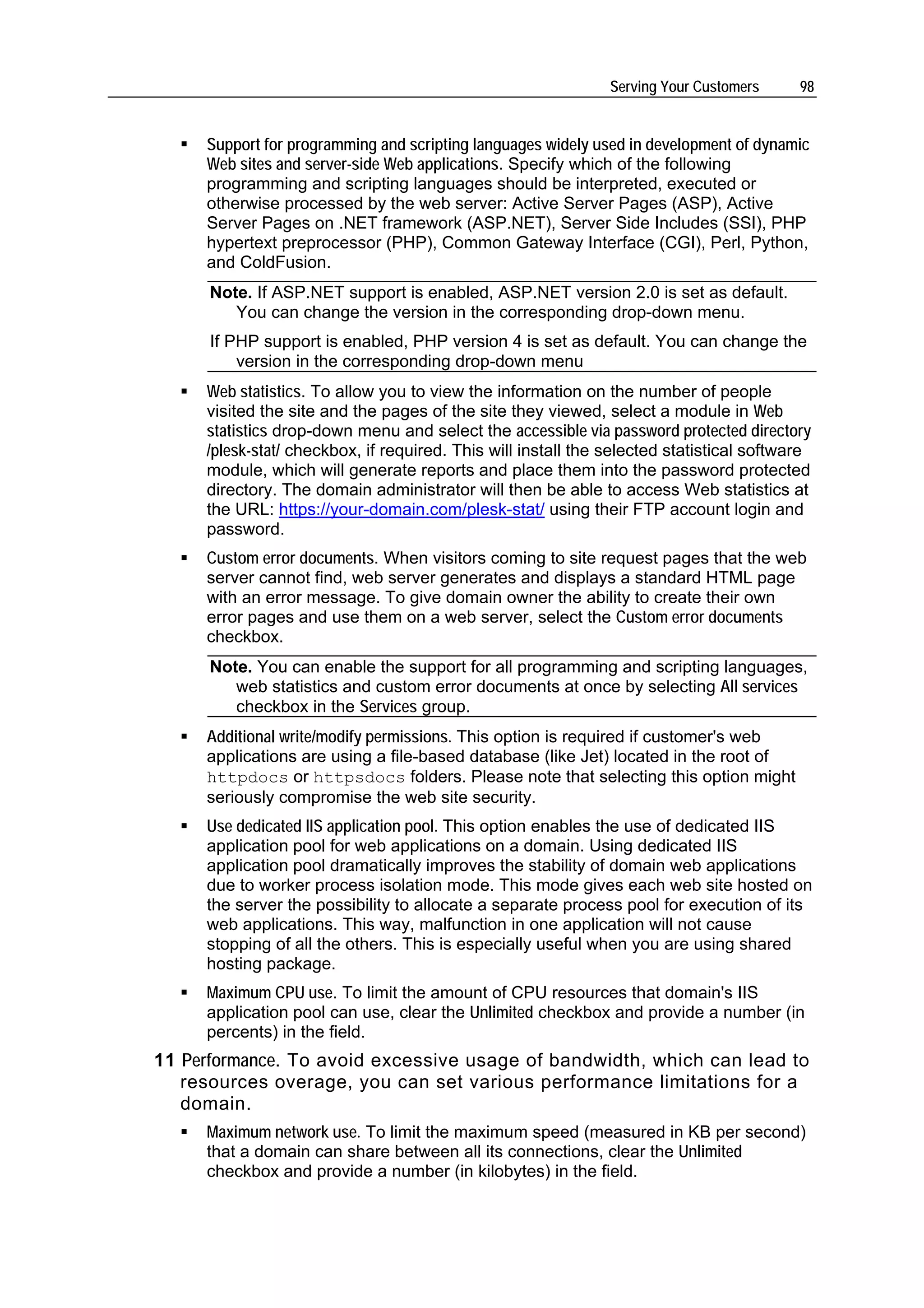 Serving Your Customers     98


     Support for programming and scripting languages widely used in development of dynamic
     Web sites and server-side Web applications. Specify which of the following
     programming and scripting languages should be interpreted, executed or
     otherwise processed by the web server: Active Server Pages (ASP), Active
     Server Pages on .NET framework (ASP.NET), Server Side Includes (SSI), PHP
     hypertext preprocessor (PHP), Common Gateway Interface (CGI), Perl, Python,
     and ColdFusion.
      Note. If ASP.NET support is enabled, ASP.NET version 2.0 is set as default.
         You can change the version in the corresponding drop-down menu.
      If PHP support is enabled, PHP version 4 is set as default. You can change the
          version in the corresponding drop-down menu
     Web statistics. To allow you to view the information on the number of people
     visited the site and the pages of the site they viewed, select a module in Web
     statistics drop-down menu and select the accessible via password protected directory
     /plesk-stat/ checkbox, if required. This will install the selected statistical software
     module, which will generate reports and place them into the password protected
     directory. The domain administrator will then be able to access Web statistics at
     the URL: https://your-domain.com/plesk-stat/ using their FTP account login and
     password.
     Custom error documents. When visitors coming to site request pages that the web
     server cannot find, web server generates and displays a standard HTML page
     with an error message. To give domain owner the ability to create their own
     error pages and use them on a web server, select the Custom error documents
     checkbox.
      Note. You can enable the support for all programming and scripting languages,
         web statistics and custom error documents at once by selecting All services
         checkbox in the Services group.
     Additional write/modify permissions. This option is required if customer's web
     applications are using a file-based database (like Jet) located in the root of
     httpdocs or httpsdocs folders. Please note that selecting this option might
     seriously compromise the web site security.
     Use dedicated IIS application pool. This option enables the use of dedicated IIS
     application pool for web applications on a domain. Using dedicated IIS
     application pool dramatically improves the stability of domain web applications
     due to worker process isolation mode. This mode gives each web site hosted on
     the server the possibility to allocate a separate process pool for execution of its
     web applications. This way, malfunction in one application will not cause
     stopping of all the others. This is especially useful when you are using shared
     hosting package.
     Maximum CPU use. To limit the amount of CPU resources that domain's IIS
     application pool can use, clear the Unlimited checkbox and provide a number (in
     percents) in the field.
11 Performance. To avoid excessive usage of bandwidth, which can lead to
   resources overage, you can set various performance limitations for a
   domain.
     Maximum network use. To limit the maximum speed (measured in KB per second)
     that a domain can share between all its connections, clear the Unlimited
     checkbox and provide a number (in kilobytes) in the field.
 