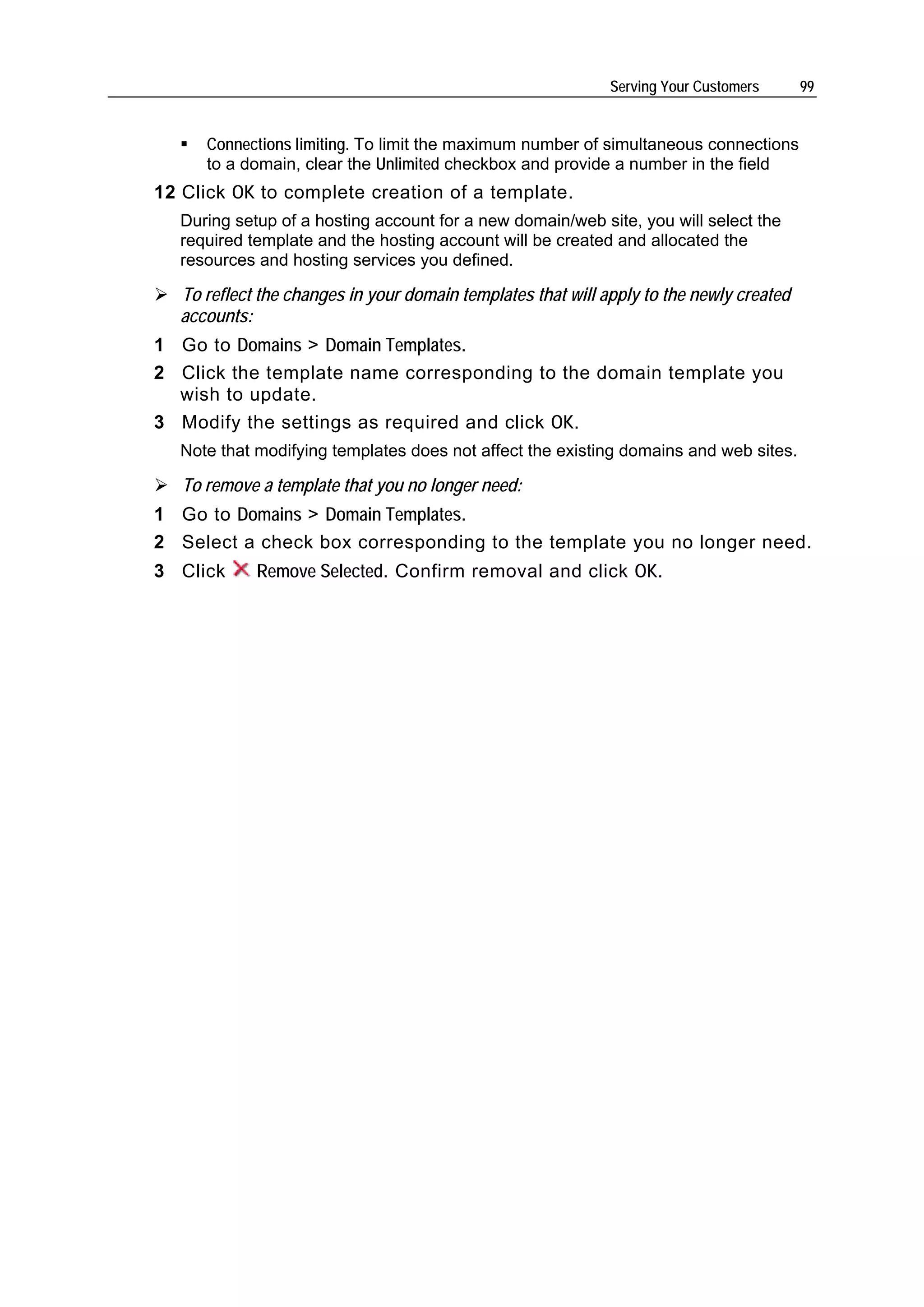 Serving Your Customers      99


      Connections limiting. To limit the maximum number of simultaneous connections
      to a domain, clear the Unlimited checkbox and provide a number in the field
12 Click OK to complete creation of a template.
  During setup of a hosting account for a new domain/web site, you will select the
  required template and the hosting account will be created and allocated the
  resources and hosting services you defined.

  To reflect the changes in your domain templates that will apply to the newly created
  accounts:
1 Go to Domains > Domain Templates.
2 Click the template name corresponding to the domain template you
  wish to update.
3 Modify the settings as required and click OK.
  Note that modifying templates does not affect the existing domains and web sites.

   To remove a template that you no longer need:
1 Go to Domains > Domain Templates.
2 Select a check box corresponding to the template you no longer need.
3 Click     Remove Selected. Confirm removal and click OK.
 
