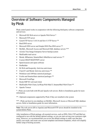 About Plesk      10




Overview of Software Components Managed
by Plesk
  Plesk control panel works in cooperation with the following third-party software components
  and services:
      Microsoft IIS Web server or Apache Web Server *
      Microsoft FTP server
      Gene6 FTP Server 3.4.0.16 and Serv-U FTP Server **
      Bind DNS server
      Microsoft DNS server and Simple DNS Plus DNS server **
      MySQL, Microsoft Access and Microsoft SQL database servers ***
      Acronis True Image Enterprise Server backup system
      MailEnable mail server
      Merak, MDaemon, SmarterMail, hMailServer mail servers **
      Courier-IMAP IMAP/POP3 server
      SpamAssassin anti-spam software
      SiteBuilder
      Dr.Web and Kaspersky Antivirus antiviruses
      ClamAV and Merak Antivirus antiviruses **
      Webalizer and AWStats statistical packages
      Urchin and SmarterStats statistical packages **
      Microsoft FrontPage
      Horde IMP H3 web mail client
      MailEnable Web Client, IceWarp Web Mail 5, SmarterMail Web Client **
      Apache Tomcat
  * - Plesk can work both with IIS and Apache web servers. Refer to Installation guide for more
  information.

  ** - Optional components supported by Plesk if they are installed in the system

  *** - Plesk can host its own database on MySQL, Microsoft Access or Microsoft SQL database
  servers. Refer to Installation guide for more information.

  Note: The web server (IIS or Apache) and Microsoft FTP server should be installed in the
  system before Plesk.

  After installation of Plesk package, all essential services, such as DNS, Web, FTP and Mail are
  configured to run with the default optimal settings, so you can start serving your customers right
  away. However, we recommend that you review the default settings to make sure that they
  satisfy your needs, and create user account templates and domain templates, which will simplify
  further setup of hosting accounts.
 