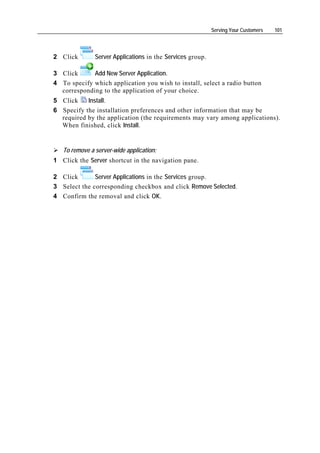 Serving Your Customers   101




2 Click        Server Applications in the Services group.

3 Click      Add New Server Application.
4 To specify which application you wish to install, select a radio button
  corresponding to the application of your choice.
5 Click    Install.
6 Specify the installation preferences and other information that may be
  required by the application (the requirements may vary among applications).
  When finished, click Install.


   To remove a server-wide application:
1 Click the Server shortcut in the navigation pane.

2 Click       Server Applications in the Services group.
3 Select the corresponding checkbox and click Remove Selected.
4 Confirm the removal and click OK.
 