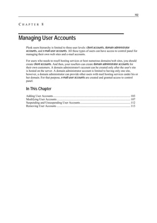 102


CHAPTER 8


Managing User Accounts
  Plesk users hierarchy is limited to three user levels: client accounts, domain administrator
  accounts, and e-mail user accounts. All these types of users can have access to control panel for
  managing their own web sites and e-mail accounts.

  For users who needs to resell hosting services or host numerous domains/web sites, you should
  create client accounts. And then, your resellers can create domain administrator accounts for
  their own customers. A domain administrator's account can be created only after the user's site
  is hosted on the server. A domain administrator account is limited to having only one site,
  however, a domain administrator can provide other users with mail hosting services under his or
  her domain. For that purpose, e-mail user accounts are created and granted access to control
  panel.

  In This Chapter
  Adding User Accounts .......................................................................................................... 103
  Modifying User Accounts ..................................................................................................... 107
  Suspending and Unsuspending User Accounts..................................................................... 112
  Removing User Accounts ..................................................................................................... 113
 