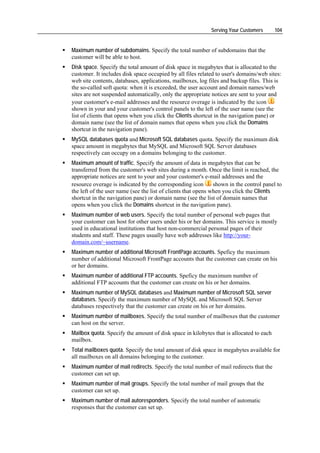 Serving Your Customers      104


Maximum number of subdomains. Specify the total number of subdomains that the
customer will be able to host.
Disk space. Specify the total amount of disk space in megabytes that is allocated to the
customer. It includes disk space occupied by all files related to user's domains/web sites:
web site contents, databases, applications, mailboxes, log files and backup files. This is
the so-called soft quota: when it is exceeded, the user account and domain names/web
sites are not suspended automatically, only the appropriate notices are sent to your and
your customer's e-mail addresses and the resource overage is indicated by the icon
shown in your and your customer's control panels to the left of the user name (see the
list of clients that opens when you click the Clients shortcut in the navigation pane) or
domain name (see the list of domain names that opens when you click the Domains
shortcut in the navigation pane).
MySQL databases quota and Microsoft SQL databases quota. Specify the maximum disk
space amount in megabytes that MySQL and Microsoft SQL Server databases
respectively can occupy on a domains belonging to the customer.
Maximum amount of traffic. Specify the amount of data in megabytes that can be
transferred from the customer's web sites during a month. Once the limit is reached, the
appropriate notices are sent to your and your customer's e-mail addresses and the
resource overage is indicated by the corresponding icon        shown in the control panel to
the left of the user name (see the list of clients that opens when you click the Clients
shortcut in the navigation pane) or domain name (see the list of domain names that
opens when you click the Domains shortcut in the navigation pane).
Maximum number of web users. Specify the total number of personal web pages that
your customer can host for other users under his or her domains. This service is mostly
used in educational institutions that host non-commercial personal pages of their
students and staff. These pages usually have web addresses like http://your-
domain.com/~username.
Maximum number of additional Microsoft FrontPage accounts. Speficy the maximum
number of additional Microsoft FrontPage accounts that the customer can create on his
or her domains.
Maximum number of additional FTP accounts. Speficy the maximum number of
additional FTP accounts that the customer can create on his or her domains.
Maximum number of MySQL databases and Maximum number of Microsoft SQL server
databases. Specify the maximum number of MySQL and Microsoft SQL Server
databases respectively that the customer can create on his or her domains.
Maximum number of mailboxes. Specify the total number of mailboxes that the customer
can host on the server.
Mailbox quota. Specify the amount of disk space in kilobytes that is allocated to each
mailbox.
Total mailboxes quota. Specify the total amount of disk space in megabytes available for
all mailboxes on all domains belonging to the customer.
Maximum number of mail redirects. Specify the total number of mail redirects that the
customer can set up.
Maximum number of mail groups. Specify the total number of mail groups that the
customer can set up.
Maximum number of mail autoresponders. Specify the total number of automatic
responses that the customer can set up.
 