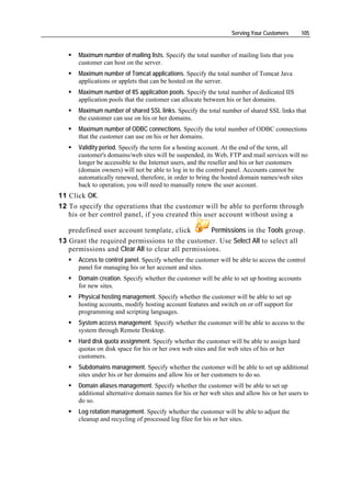 Serving Your Customers      105


      Maximum number of mailing lists. Specify the total number of mailing lists that you
      customer can host on the server.
      Maximum number of Tomcat applications. Specify the total number of Tomcat Java
      applications or applets that can be hosted on the server.
      Maximum number of IIS application pools. Specify the total number of dedicated IIS
      application pools that the customer can allocate between his or her domains.
      Maximum number of shared SSL links. Specify the total number of shared SSL links that
      the customer can use on his or her domains.
      Maximum number of ODBC connections. Specify the total number of ODBC connections
      that the customer can use on his or her domains.
      Validity period. Specify the term for a hosting account. At the end of the term, all
      customer's domains/web sites will be suspended, its Web, FTP and mail services will no
      longer be accessible to the Internet users, and the reseller and his or her customers
      (domain owners) will not be able to log in to the control panel. Accounts cannot be
      automatically renewed, therefore, in order to bring the hosted domain names/web sites
      back to operation, you will need to manually renew the user account.
11 Click OK.
12 To specify the operations that the customer will be able to perform through
   his or her control panel, if you created this user account without using a

   predefined user account template, click         Permissions in the Tools group.
13 Grant the required permissions to the customer. Use Select All to select all
   permissions and Clear All to clear all permissions.
      Access to control panel. Specify whether the customer will be able to access the control
      panel for managing his or her account and sites.
      Domain creation. Specify whether the customer will be able to set up hosting accounts
      for new sites.
      Physical hosting management. Specify whether the customer will be able to set up
      hosting accounts, modify hosting account features and switch on or off support for
      programming and scripting languages.
      System access management. Specify whether the customer will be able to access to the
      system through Remote Desktop.
      Hard disk quota assignment. Specify whether the customer will be able to assign hard
      quotas on disk space for his or her own web sites and for web sites of his or her
      customers.
      Subdomains management. Specify whether the customer will be able to set up additional
      sites under his or her domains and allow his or her customers to do so.
      Domain aliases management. Specify whether the customer will be able to set up
      additional alternative domain names for his or her web sites and allow his or her users to
      do so.
      Log rotation management. Specify whether the customer will be able to adjust the
      cleanup and recycling of processed log filee for his or her sites.
 