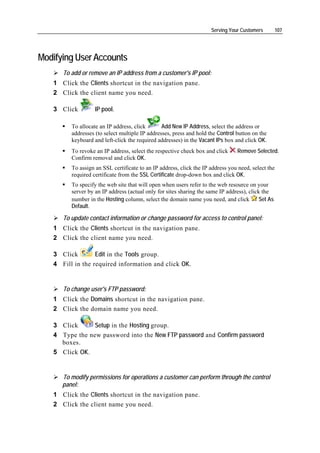 Serving Your Customers         107




Modifying User Accounts
      To add or remove an IP address from a customer's IP pool:
   1 Click the Clients shortcut in the navigation pane.
   2 Click the client name you need.

   3 Click         IP pool.

         To allocate an IP address, click       Add New IP Address, select the address or
         addresses (to select multiple IP addresses, press and hold the Control button on the
         keyboard and left-click the required addresses) in the Vacant IPs box and click OK.
         To revoke an IP address, select the respective check box and click      Remove Selected.
         Confirm removal and click OK.
         To assign an SSL certificate to an IP address, click the IP address you need, select the
         required certificate from the SSL Certificate drop-down box and click OK.
         To specify the web site that will open when users refer to the web resource on your
         server by an IP address (actual only for sites sharing the same IP address), click the
         number in the Hosting column, select the domain name you need, and click          Set As
         Default.

      To update contact information or change password for access to control panel:
   1 Click the Clients shortcut in the navigation pane.
   2 Click the client name you need.

   3 Click        Edit in the Tools group.
   4 Fill in the required information and click OK.


      To change user's FTP password:
   1 Click the Domains shortcut in the navigation pane.
   2 Click the domain name you need.

   3 Click      Setup in the Hosting group.
   4 Type the new password into the New FTP password and Confirm password
     boxes.
   5 Click OK.


      To modify permissions for operations a customer can perform through the control
      panel:
   1 Click the Clients shortcut in the navigation pane.
   2 Click the client name you need.
 