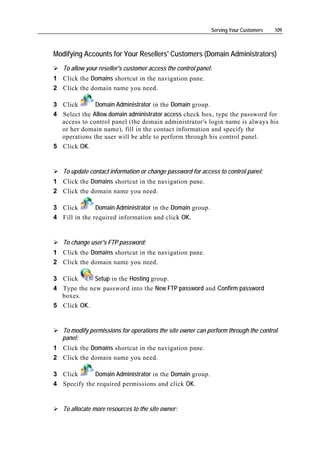 Serving Your Customers   109



Modifying Accounts for Your Resellers' Customers (Domain Administrators)
   To allow your reseller's customer access the control panel:
1 Click the Domains shortcut in the navigation pane.
2 Click the domain name you need.

3 Click       Domain Administrator in the Domain group.
4 Select the Allow domain administrator access check box, type the password for
  access to control panel (the domain administrator's login name is always his
  or her domain name), fill in the contact information and specify the
  operations the user will be able to perform through his control panel.
5 Click OK.


   To update contact information or change password for access to control panel:
1 Click the Domains shortcut in the navigation pane.
2 Click the domain name you need.

3 Click        Domain Administrator in the Domain group.
4 Fill in the required information and click OK.


   To change user's FTP password:
1 Click the Domains shortcut in the navigation pane.
2 Click the domain name you need.

3 Click      Setup in the Hosting group.
4 Type the new password into the New FTP password and Confirm password
  boxes.
5 Click OK.


   To modify permissions for operations the site owner can perform through the control
   panel:
1 Click the Domains shortcut in the navigation pane.
2 Click the domain name you need.

3 Click      Domain Administrator in the Domain group.
4 Specify the required permissions and click OK.


   To allocate more resources to the site owner:
 