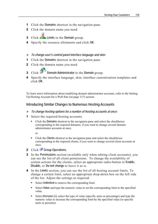 Serving Your Customers         110


1 Click the Domains shortcut in the navigation pane.
2 Click the domain name you need.

3 Click      Limits in the Domain group.
4 Specify the resource allotments and click OK.


   To change user's control panel interface language and skin:
1 Click the Domains shortcut in the navigation pane.
2 Click the domain name you need.

3 Click      Domain Administrator in the Domain group.
4 Specify the interface language, skin, interface customization templates and
  click OK.


To learn more information about modifying domain administrator accounts, refer to the Setting
Up Hosting Account for a Web Site (on page 117) section.

Introducing Similar Changes to Numerous Hosting Accounts
   To change hosting options for a number of hosting accounts at once:
1 Select the required hosting accounts.
       Click the Domains shortcut in the navigation pane and select the checkboxes
       corresponding to the required domains, if you want to change several domain
       administrator accounts at once.
       or
       Click the Clients shortcut in the navigation pane and select the checkboxes
       corresponding to the required clients, if you want to change several client accounts at
       once.
2 Click     Group Operations.
3 In the Permissions section (available only when editing client accounts), you
  can see the list of all client permissions. To change the availability of
  certain actions for the clients, select an appropriate radio-button to Enable,
  Disable, or Do not change to leave it as is.
4 In the Limits section, you can see the list of all hosting account limits. To
  change a certain limit, select an appropriate drop-down box on the left side
  of the list. Adjust the settings as required:
       Select Unlimited to remove the corresponding limit.
       Select Value and type the numeric value to set the corresponding limit to the specified
       value.
       Select Increase (+), select the type of value (specific units or percentage) and type the
       numeric value to increase the corresponding limit by the specified value (in specific
       units or percents).
 