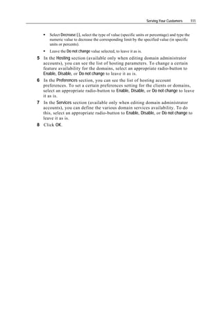 Serving Your Customers         111


      Select Decrease (-), select the type of value (specific units or percentage) and type the
      numeric value to decrease the corresponding limit by the specified value (in specific
      units or percents).
      Leave the Do not change value selected, to leave it as is.
5 In the Hosting section (available only when editing domain administrator
  accounts), you can see the list of hosting parameters. To change a certain
  feature availability for the domains, select an appropriate radio-button to
  Enable, Disable, or Do not change to leave it as is.
6 In the Preferences section, you can see the list of hosting account
  preferences. To set a certain preferences setting for the clients or domains,
  select an appropriate radio-button to Enable, Disable, or Do not change to leave
  it as is.
7 In the Services section (available only when editing domain administrator
  accounts), you can define the various domain services availability. To do
  this, select an appropriate radio-button to Enable, Disable, or Do not change to
  leave it as is.
8 Click OK.
 