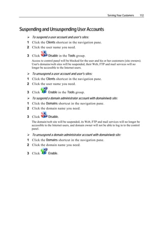 Serving Your Customers         112




Suspending and Unsuspending User Accounts
      To suspend a user account and user's sites:
   1 Click the Clients shortcut in the navigation pane.
   2 Click the user name you need.

   3 Click          Disable in the Tools group.
      Access to control panel will be blocked for the user and his or her customers (site owners).
      User's domains/web sites will be suspended, their Web, FTP and mail services will no
      longer be accessible to the Internet users.

      To unsuspend a user account and user's sites:
   1 Click the Clients shortcut in the navigation pane.
   2 Click the user name you need.

   3 Click          Enable in the Tools group.
      To suspend a domain administrator account with domain/web site:
   1 Click the Domains shortcut in the navigation pane.
   2 Click the domain name you need.

   3 Click          Disable.
      The domain/web site will be suspended, its Web, FTP and mail services will no longer be
      accessible to the Internet users, and domain owner will not be able to log in to the control
      panel.

      To unsuspend a domain administrator account with domain/web site:
   1 Click the Domains shortcut in the navigation pane.
   2 Click the domain name you need.

   3 Click          Enable.
 