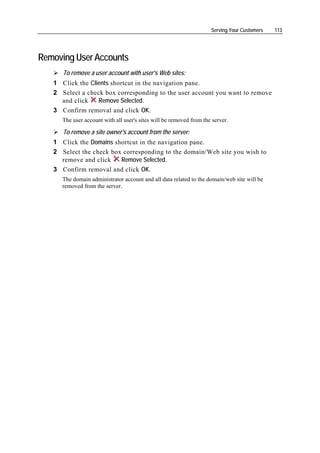 Serving Your Customers   113




Removing User Accounts
      To remove a user account with user's Web sites:
   1 Click the Clients shortcut in the navigation pane.
   2 Select a check box corresponding to the user account you want to remove
     and click    Remove Selected.
   3 Confirm removal and click OK.
      The user account with all user's sites will be removed from the server.

      To remove a site owner's account from the server:
   1 Click the Domains shortcut in the navigation pane.
   2 Select the check box corresponding to the domain/Web site you wish to
     remove and click    Remove Selected.
   3 Confirm removal and click OK.
      The domain administrator account and all data related to the domain/web site will be
      removed from the server.
 