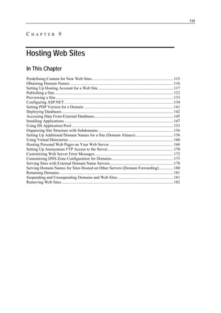 114


CHAPTER 9


Hosting Web Sites
In This Chapter
Predefining Content for New Web Sites ............................................................................... 115
Obtaining Domain Names ..................................................................................................... 116
Setting Up Hosting Account for a Web Site ......................................................................... 117
Publishing a Site.................................................................................................................... 123
Previewing a Site................................................................................................................... 133
Configuring ASP.NET .......................................................................................................... 134
Setting PHP Version for a Domain ....................................................................................... 141
Deploying Databases............................................................................................................. 142
Accessing Data From External Databases............................................................................. 145
Installing Applications .......................................................................................................... 147
Using IIS Application Pool ................................................................................................... 153
Organizing Site Structure with Subdomains ......................................................................... 156
Setting Up Additional Domain Names for a Site (Domain Aliases)..................................... 158
Using Virtual Directories ...................................................................................................... 160
Hosting Personal Web Pages on Your Web Server .............................................................. 168
Setting Up Anonymous FTP Access to the Server................................................................ 170
Customizing Web Server Error Messages............................................................................. 172
Customizing DNS Zone Configuration for Domains............................................................ 173
Serving Sites with External Domain Name Servers.............................................................. 178
Serving Domain Names for Sites Hosted on Other Servers (Domain Forwarding).............. 180
Renaming Domains ............................................................................................................... 181
Suspending and Unsuspending Domains and Web Sites ...................................................... 181
Removing Web Sites............................................................................................................. 182
 