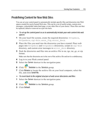 Serving Your Customers         115




Predefining Content for New Web Sites
    You can set your control panel to automatically include specific files and directories into Web
    spaces created for newly hosted Web sites. This can be a set of useful scripts, custom error
    messages, a placeholder index.html page, or any other files of your choice. These files can then
    be replaced, edited or removed on a per-site basis.

       To set up the control panel so as to automatically include your web content into web
       spaces:
    1 On your local file system, create the required directories: httpdocs,
      httpsdocs, cgi-bin, anon_ftp, error_docs.
    2 Place the files you need into the directories you have created: Place web
      pages into httpdocs and httpsdocs directories, scripts to cgi-bin
      directory, and custom error messages to error_docs directory.
    3 Pack the directories and files into an archive file in rar, tgz, tar, gz, or zip
      format.
       Make sure that the directories are in the root of the archive file and not in a subdirectory.
    4 Log in to your Plesk control panel.
    5 Select the Server shortcut in the navigation pane.

    6 Click        Skeleton in the Services group.
    7 Click Browse to locate the archive file on your local computer, select the
      file, and click Send File.
        To revert back to the original structure of web server directories and files:
    1 Select the Server shortcut in the navigation pane.

    2 Click      Skeleton in the Services group.
    3 Click Default.
 