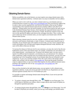 Serving Your Customers         116




Obtaining Domain Names
   Before you publish a site on the Internet, you must register your unique domain name with a
   domain name registration authority. A domain name is an easy-to-remember web site address.

   When you want to visit a web site, you enter a domain name (e.g. your-domain.com) or a
   Uniform Resource Locator (e.g. http://www.your-domain.com) into your browser's address bar.
   In order to show you the requested site, your browser first needs to find out the IP address
   corresponding to the requested domain name because machines address each other by IP
   addresses—domain names were devised for humans. So, the browser queries the name servers
   in the distributed Domain Name System, which translates the requested domain name to IP
   address and returns the IP address to the browser. Finally, the browser connects to the web
   server at the specified IP address and retrieves the web pages from there. Thus, to allow other
   users to find your site by its domain name, you must register your domain name with the
   Domain Name System.

   When choosing a domain name for your site, consider a word or combination of words that is
   relevant to your business, brand name, or topic of interest. A domain name should be easy to
   remember. If your domain name will comprise several words, you may want to separate these
   words with hyphens: this will help search engines distinguish between words, therefore, the
   users will be able to find your site faster.

   To increase the chances to find your site for your customers, you may also want to buy the non-
   hyphenated version of the same domain name, for example, yourdomain.com and redirect it to
   your original domain - your-domain.com. To protect your domain name, you may want to
   register it in different top level domains: your-domain.com, your-domain.net. For a domain
   name comprising a single word that users can misspell and type incorrectly, you may also want
   to purchase one or few misspelled versions of your domain name that you will point to your
   original site. To give you a real life example of how this can be: there is the Google search
   engine with a primary web site address www.google.com. Knowing that people sometimes
   swap two adjacent letters or type more letters than required, the three additional domain names
   pointing to the original site were set up: www.gogle.com, www.goolge.com, and
   www.gooogle.com.

   Once you have decided on the right domain name, you can register it with a domain name
   registration authority, or ask your service provider to do that for you. Registration cost varies
   between registrars (usually from 4 to 10 US dollars per year).

   It is possible to register and manage domain names through Plesk, if your service provider
   enabled this option.


       To register a domain name through Plesk, click      Register on your Home page. You
       will be taken to MyPlesk.com website, where a simple step-by-step wizard will guide you
       through the registration procedure.

       To manage domain names through Plesk, click        Manage on your Home page. You will
       be taken to MyPlesk.com website, where you can log in and manage your domain names.
 
