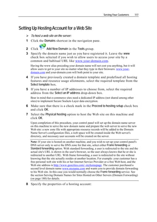 Serving Your Customers      117




Setting Up Hosting Account for a Web Site
       To host a web site on the server:
    1 Click the Domains shortcut in the navigation pane.

    2 Click      Add New Domain in the Tools group.
    3 Specify the domain name just as you have registered it. Leave the www
      check box selected if you wish to allow users to access your site by a
      common and habitual URL like www.your-domain.com.
       Having the www alias preceding your domain name will not cost you anything, but it will
       allow users to get to your site no matter what they type in their browsers: www.your-
       domain.com and your-domain.com will both point to your site.
    4 If you have previously created a domain template and predefined all hosting
      features and resource usage allotments, select the required template from the
      Select template box.
    5 If you have a number of IP addresses to choose from, select the required
      address from the Select an IP address drop-down box.
       Bear in mind that e-commerce sites need a dedicated IP address (not shared among other
       sites) to implement Secure Sockets Layer data encryption.
    6 Make sure that there is a check mark in the Proceed to hosting setup check box
      and click OK.
    7 Select the Physical hosting option to host the Web site on this machine and
      click OK.
       Upon completion of this procedure, your control panel will set up the domain name server
       on this machine to serve the new domain name and prepare the web server to serve the new
       Web site: a new zone file with appropriate resource records will be added to the Domain
       Name Server's configuration files, a web space will be created inside the Web server's
       directory, and necessary user accounts will be created on the server.
       Note: If your site is hosted on another machine, and you wish to set up your control panel's
       DNS server only to serve the DNS zone for that site, select either Frame forwarding or
       Standard forwarding option. With standard forwarding, a user is redirected to the site and the
       actual site's URL is shown in the user's browser, so the user always knows that he or she is
       redirected to another URL. With frame forwarding, a user is redirected to the site without
       knowing that the site actually resides at another location. For example: your customer has a
       free personal web site with his or her Internet Service Provider or a free Web host, and the
       Web site address is http://www.geocities.com/~myhomepage. The customer purchased a
       second level domain name www.myname.com and wants you to provide domain forwarding
       to his Web site. In this case you would normally choose the Frame forwarding service. See
       the section Serving Domain Names for Sites Hosted on Other Servers (Domain Forwarding)
       (on page 180) for details.
    8 Specify the properties of a hosting account:
 