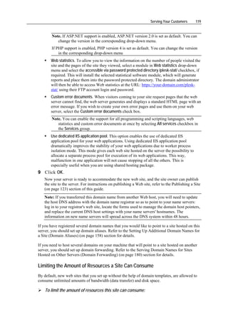 Serving Your Customers      119


        Note. If ASP.NET support is enabled, ASP.NET version 2.0 is set as default. You can
           change the version in the corresponding drop-down menu.
        If PHP support is enabled, PHP version 4 is set as default. You can change the version
            in the corresponding drop-down menu
       Web statistics. To allow you to view the information on the number of people visited the
       site and the pages of the site they viewed, select a module in Web statistics drop-down
       menu and select the accessible via password protected directory /plesk-stat/ checkbox, if
       required. This will install the selected statistical software module, which will generate
       reports and place them into the password protected directory. The domain administrator
       will then be able to access Web statistics at the URL: https://your-domain.com/plesk-
       stat/ using their FTP account login and password.
       Custom error documents. When visitors coming to your site request pages that the web
       server cannot find, the web server generates and displays a standard HTML page with an
       error message. If you wish to create your own error pages and use them on your web
       server, select the Custom error documents check box.
        Note. You can enable the support for all programming and scripting languages, web
           statistics and custom error documents at once by selecting All services checkbox in
           the Services group.
       Use dedicated IIS application pool. This option enables the use of dedicated IIS
       application pool for your web applications. Using dedicated IIS application pool
       dramatically improves the stability of your web applications due to worker process
       isolation mode. This mode gives each web site hosted on the server the possibility to
       allocate a separate process pool for execution of its web applications. This way,
       malfunction in one application will not cause stopping of all the others. This is
       especially useful when you are using shared hosting package.
9 Click OK.
   Now your server is ready to accommodate the new web site, and the site owner can publish
   the site to the server. For instructions on publishing a Web site, refer to the Publishing a Site
   (on page 123) section of this guide.
   Note: If you transferred this domain name from another Web host, you will need to update
   the host DNS address with the domain name registrar so as to point to your name servers:
   log in to your registrar's web site, locate the forms used to manage the domain host pointers,
   and replace the current DNS host settings with your name servers' hostnames. The
   information on new name servers will spread across the DNS system within 48 hours.

If you have registered several domain names that you would like to point to a site hosted on this
server, you should set up domain aliases. Refer to the Setting Up Additional Domain Names for
a Site (Domain Aliases) (on page 158) section for details.

If you need to host several domains on your machine that will point to a site hosted on another
server, you should set up domain forwarding. Refer to the Serving Domain Names for Sites
Hosted on Other Servers (Domain Forwarding) (on page 180) section for details.

Limiting the Amount of Resources a Site Can Consume
By default, new web sites that you set up without the help of domain templates, are allowed to
consume unlimited amounts of bandwidth (data transfer) and disk space.

    To limit the amount of resources this site can consume:
 
