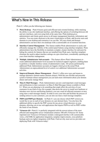 About Plesk       12




What's New in This Release
   Plesk 8.1 offers you the following new features:
   1   Plesk Desktop – Plesk 8 boasts quick and efficient task-oriented desktop, while retaining
       the ability to use old, traditional interface, and offering the options of switching between old
       and new interfaces, and even using both at the same time. Plesk desktop gives
       administrators and clients quick access to all major management functions, information and
       statistics. You can create shortcuts to the most visited places in Plesk, add favorite users and
       domains to your desktop and customize it as you like. All your clients and domain
       administrators can have their own desktops with a customizable set of essential functions.
   2   Interface Control Management - This feature enables Plesk administrators to easily and
       efficiently manage the visibility of the control panel buttons using interface templates. Plesk
       administrators have the flexibility to maintain a simpler, cleaner interface for end-users by
       hiding the controls for features that are not installed from Plesk users. Interface templates
       eliminate the need to adjust interface settings on a per-client basis, considerably speeding up
       your client interface management.
   3   Multiple Administrator Sub-accounts – This feature allows Plesk Administrators to
       create additional administrator level accounts for technical support engineers, enabling them
       to perform a virtually limitless variety of administrative tasks. All actions performed by
       additional Plesk Administrator accounts are logged, which gives the actual Plesk
       Administrator an unprecedented level of control over additional Administrator accounts'
       activities.
   4   Improved Domain Aliases Management – Plesk 8.1 offers new ways and means to
       manage alternative domain names (domain aliases). With this new flexible and powerful
       system of domain aliases management you can learn more information about your domain
       aliases and easily manage them.
   5   Mass E-Mail Messages – Plesk Administrators can now send important e-mail messages
       and notifications to their customers via Mass E-Mail Messages feature available in Plesk
       8.1. When you are planning to do something that might affect the activities of your
       customers in any kind of way (for example, shut down the server to install new hardware or
       introduce new services and hosting features), you can e-mail all affected customers at once
       using mass e-mail messages feature. In order to save your time and facilitate the process of
       sending notices to your customers, you can also use mass e-mail message templates.
   6   PHP4 and PHP5 per Domain – In Plesk 8.1 you can choose which PHP version you
       would like to use on each of your domains on a per-domain basis. You also have the
       additional ability to specify the PHP version for any given virtual directory on your
       domains, allowing you to use web applications that require PHP4 as well as PHP5 within
       the limits of one domain.
   7   Virtuozzo 4.0 - Plesk 8.1 is perfectly integrated with the newest release of the most
       efficient and manageable server virtualization solution: SWsoft's Virtuozzo 4.0. Some
       important new Virtuozzo 4.0 features include a redesigned interface with customizable
       views, a full SDK for application integration, template improvements, cross-platform
       backups and even tighter integration with Plesk. Find out why most service providers are
       deploying Plesk with Virtuozzo today!
 